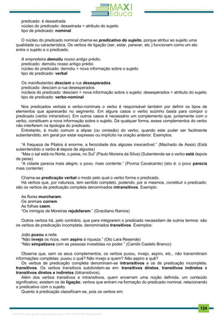 . 124
predicado: é desastrada
núcleo do predicado: desastrada = atributo do sujeito
tipo de predicado: nominal
O núcleo do predicado nominal chama-se predicativo do sujeito, porque atribui ao sujeito uma
qualidade ou característica. Os verbos de ligação (ser, estar, parecer, etc.) funcionam como um elo
entre o sujeito e o predicado.
A empreiteira demoliu nosso antigo prédio.
predicado: demoliu nosso antigo prédio
núcleo do predicado: demoliu = nova informação sobre o sujeito
tipo de predicado: verbal
Os manifestantes desciam a rua desesperados.
predicado: desciam a rua desesperados
núcleos do predicado: desciam = nova informação sobre o sujeito; desesperados = atributo do sujeito
tipo de predicado: verbo-nominal
Nos predicados verbais e verbo-nominais o verbo é responsável também por definir os tipos de
elementos que aparecerão no segmento. Em alguns casos o verbo sozinho basta para compor o
predicado (verbo intransitivo). Em outros casos é necessário um complemento que, juntamente com o
verbo, constituem a nova informação sobre o sujeito. De qualquer forma, esses complementos do verbo
não interferem na tipologia do predicado.
Entretanto, é muito comum a elipse (ou omissão) do verbo, quando este puder ser facilmente
subentendido, em geral por estar expresso ou implícito na oração anterior. Exemplos:
“A fraqueza de Pilatos é enorme, a ferocidade dos algozes inexcedível.” (Machado de Assis) (Está
subentendido o verbo é depois de algozes)
“Mas o sal está no Norte, o peixe, no Sul” (Paulo Moreira da Silva) (Subentende-se o verbo está depois
de peixe)
“A cidade parecia mais alegre; o povo, mais contente.” (Povina Cavalcante) (isto é: o povo parecia
mais contente)
Chama-se predicação verbal o modo pelo qual o verbo forma o predicado.
Há verbos que, por natureza, tem sentido completo, podendo, por si mesmos, constituir o predicado:
são os verbos de predicação completa denominados intransitivos. Exemplo:
As flores murcharam.
Os animais correm.
As folhas caem.
“Os inimigos de Moreiras rejubilaram.” (Graciliano Ramos)
Outros verbos há, pelo contrário, que para integrarem o predicado necessitam de outros termos: são
os verbos de predicação incompleta, denominados transitivos. Exemplos:
João puxou a rede.
“Não invejo os ricos, nem aspiro à riqueza.” (Oto Lara Resende)
“Não simpatizava com as pessoas investidas no poder.” (Camilo Castelo Branco)
Observe que, sem os seus complementos, os verbos puxou, invejo, aspiro, etc., não transmitiriam
informações completas: puxou o quê? Não invejo a quem? Não aspiro a quê?
Os verbos de predicação completa denominam-se intransitivos e os de predicação incompleta,
transitivos. Os verbos transitivos subdividem-se em: transitivos diretos, transitivos indiretos e
transitivos diretos e indiretos (bitransitivos).
Além dos verbos transitivos e intransitivos, quem encerram uma noção definida, um conteúdo
significativo, existem os de ligação, verbos que entram na formação do predicado nominal, relacionando
o predicativo com o sujeito.
Quanto à predicação classificam-se, pois os verbos em:
1165766 E-book gerado especialmente para JOAB CARDOSO MAGALHAES
 