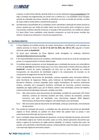 EDITAL N° 02/2015
INSTITUTO BRASILEIRO DE GEOGRAFIA E ESTATÍSTICA | CONCURSO PÚBLICO 14
a doença na data-limite referida, deverão fazê-lo via correio eletrônico (concursoibge@fgv.br) tão
logo a condição seja diagnosticada, de acordo com o subitem 8.1.1. Os candidatos nessa situação,
quando da realização das provas, deverão se identificar ao fiscal no portão de entrada, munidos
de laudo médico, tendo direito a atendimento especial.
8.6 Considerando a possibilidade de os candidatos serem submetidos à detecção de metais durante as
provas, aqueles que, por razões de saúde, façam uso de marca-passo, pinos cirúrgicos ou outros
instrumentos metálicos deverão comunicar a situação à FGV previamente, nos moldes do subitem
8.1 deste Edital. Esses candidatos ainda deverão comparecer ao local de provas munidos dos
exames e laudos que comprovem o uso de tais equipamentos.
9. DA PROVA OBJETIVA
9.1 A Prova Objetiva de múltipla escolha, de caráter eliminatório e classificatório, será realizada nas
cidades previstas no Anexo III, no dia 17 de abril de 2016, das 13h às 17h, segundo o horário
oficial da cidade de Brasília-DF.
9.2 Os locais para realização da Prova Objetiva serão divulgados no endereço eletrônico
www.fgv.br/fgvprojetos/concursos/ibge.
9.3 É de responsabilidade exclusiva do candidato a identificação correta de seu local de realização das
provas e o comparecimento no horário determinado.
9.4 O candidato deverá comparecer ao local designado para a realização das provas com antecedência
mínima de uma hora do horário fixado para o seu início, observando o horário oficial da cidade de
Brasília-DF, munido de caneta esferográfica de tinta azul ou preta, fabricada em material
transparente, do documento de identidade original e do comprovante de inscrição ou do
comprovante de pagamento da taxa de inscrição.
9.5 Serão considerados documentos de identidade: carteiras expedidas pelos Comandos Militares,
pelas Secretarias de Segurança Pública, pelos Institutos de Identificação e pelos Corpos de
Bombeiros Militares; carteiras expedidas pelos órgãos fiscalizadores de exercício profissional
(ordens, conselhos etc.); passaporte brasileiro; certificado de reservista; carteiras funcionais
expedidas por órgão público que, por lei federal, valham como identidade; carteira de trabalho;
carteira nacional de habilitação (somente o modelo com foto).
9.5.1 Não serão aceitos como documentos de identidade: certidões de nascimento, CPF, títulos
eleitorais, carteiras de motorista (modelo sem foto), carteiras de estudante, carteiras
funcionais sem valor de identidade, nem documentos ilegíveis, RANI (Registro
Administrativo de Nascimento Indígena), não identificáveis e/ou danificados.
9.5.2 Não será aceita cópia do documento de identidade, ainda que autenticada, nem protocolo
do documento.
9.6 Por ocasião da realização das provas, o candidato que não apresentar documento de identidade
original na forma definida no subitem 9.5 deste Edital não poderá fazer as provas e será
automaticamente eliminado do Concurso Público.
9.7 Caso o candidato esteja impossibilitado de apresentar, no dia de realização das provas, documento
de identidade original por motivo de perda, roubo ou furto, deverá apresentar documento que
ateste o registro da ocorrência em órgão policial, expedido, no máximo, noventa dias antes. Na
ocasião, será submetido à identificação especial, compreendendo coleta de dados, de assinaturas
e de impressão digital em formulário próprio.
 