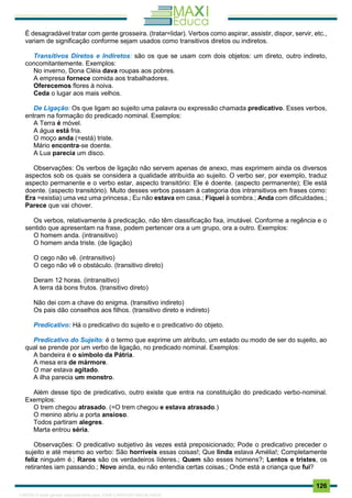 . 126
É desagradável tratar com gente grosseira. (tratar=lidar). Verbos como aspirar, assistir, dispor, servir, etc.,
variam de significação conforme sejam usados como transitivos diretos ou indiretos.
Transitivos Diretos e Indiretos: são os que se usam com dois objetos: um direto, outro indireto,
concomitantemente. Exemplos:
No inverno, Dona Cléia dava roupas aos pobres.
A empresa fornece comida aos trabalhadores.
Oferecemos flores à noiva.
Ceda o lugar aos mais velhos.
De Ligação: Os que ligam ao sujeito uma palavra ou expressão chamada predicativo. Esses verbos,
entram na formação do predicado nominal. Exemplos:
A Terra é móvel.
A água está fria.
O moço anda (=está) triste.
Mário encontra-se doente.
A Lua parecia um disco.
Observações: Os verbos de ligação não servem apenas de anexo, mas exprimem ainda os diversos
aspectos sob os quais se considera a qualidade atribuída ao sujeito. O verbo ser, por exemplo, traduz
aspecto permanente e o verbo estar, aspecto transitório: Ele é doente. (aspecto permanente); Ele está
doente. (aspecto transitório). Muito desses verbos passam à categoria dos intransitivos em frases como:
Era =existia) uma vez uma princesa.; Eu não estava em casa.; Fiquei à sombra.; Anda com dificuldades.;
Parece que vai chover.
Os verbos, relativamente à predicação, não têm classificação fixa, imutável. Conforme a regência e o
sentido que apresentam na frase, podem pertencer ora a um grupo, ora a outro. Exemplos:
O homem anda. (intransitivo)
O homem anda triste. (de ligação)
O cego não vê. (intransitivo)
O cego não vê o obstáculo. (transitivo direto)
Deram 12 horas. (intransitivo)
A terra dá bons frutos. (transitivo direto)
Não dei com a chave do enigma. (transitivo indireto)
Os pais dão conselhos aos filhos. (transitivo direto e indireto)
Predicativo: Há o predicativo do sujeito e o predicativo do objeto.
Predicativo do Sujeito: é o termo que exprime um atributo, um estado ou modo de ser do sujeito, ao
qual se prende por um verbo de ligação, no predicado nominal. Exemplos:
A bandeira é o símbolo da Pátria.
A mesa era de mármore.
O mar estava agitado.
A ilha parecia um monstro.
Além desse tipo de predicativo, outro existe que entra na constituição do predicado verbo-nominal.
Exemplos:
O trem chegou atrasado. (=O trem chegou e estava atrasado.)
O menino abriu a porta ansioso.
Todos partiram alegres.
Marta entrou séria.
Observações: O predicativo subjetivo às vezes está preposicionado; Pode o predicativo preceder o
sujeito e até mesmo ao verbo: São horríveis essas coisas!; Que linda estava Amélia!; Completamente
feliz ninguém é.; Raros são os verdadeiros líderes.; Quem são esses homens?; Lentos e tristes, os
retirantes iam passando.; Novo ainda, eu não entendia certas coisas.; Onde está a criança que fui?
1165766 E-book gerado especialmente para JOAB CARDOSO MAGALHAES
 