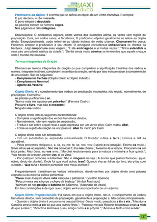 . 127
Predicativo do Objeto: é o termo que se refere ao objeto de um verbo transitivo. Exemplos:
O juiz declarou o réu inocente.
O povo elegeu-o deputado.
As paixões tornam os homens cegos.
Nós julgamos o fato milagroso.
Observações: O predicativo objetivo, como vemos dos exemplos acima, às vezes vem regido de
preposição. Esta, em certos casos, é facultativa; O predicativo objetivo geralmente se refere ao objeto
direto. Excepcionalmente, pode referir-se ao objeto indireto do verbo chamar. Chamavam-lhe poeta;
Podemos antepor o predicativo a seu objeto: O advogado considerava indiscutíveis os direitos da
herdeira.; Julgo inoportuna essa viagem.; “E até embriagado o vi muitas vezes.”; “Tinha estendida a
seus pés uma planta rústica da cidade.”; “Sentia ainda muito abertos os ferimentos que aquele choque
com o mundo me causara.”
Termos Integrantes da Oração
Chamam-se termos integrantes da oração os que completam a significação transitiva dos verbos e
nomes. Integram (inteiram, completam) o sentido da oração, sendo por isso indispensável à compreensão
do enunciado. São os seguintes:
- Complemento Verbais (Objeto Direto e Objeto Indireto);
- Complemento Nominal;
- Agente da Passiva.
Objeto Direto: é o complemento dos verbos de predicação incompleta, não regido, normalmente, de
preposição. Exemplos:
As plantas purificaram o ar.
“Nunca mais ele arpoara um peixe-boi.” (Ferreira Castro)
Procurei o livro, mas não o encontrei.
Ninguém me visitou.
O objeto direto tem as seguintes características:
- Completa a significação dos verbos transitivos diretos;
- Normalmente, não vem regido de preposição;
- Traduz o ser sobre o qual recai a ação expressa por um verbo ativo: Caim matou Abel.
- Torna-se sujeito da oração na voz passiva: Abel foi morto por Caim.
O objeto direto pode ser constituído:
- Por um substantivo ou expressão substantivada: O lavrador cultiva a terra.; Unimos o útil ao
agradável.
- Pelos pronomes oblíquos o, a, os, as, me, te, se, nos, vos: Espero-o na estação.; Estimo-os muito.;
Sílvia olhou-se ao espelho.; Não me convidas?; Ela nos chama.; Avisamo-lo a tempo.; Procuram-na em
toda parte.; Meu Deus, eu vos amo.; “Marchei resolutamente para a maluca e intimei-a a ficar quieta.”;
“Vós haveis de crescer, perder-vos-ei de vista.”
- Por qualquer pronome substantivo: Não vi ninguém na loja.; A árvore que plantei floresceu. (que:
objeto direto de plantei); Onde foi que você achou isso? Quando vira as folhas do livro, ela o faz com
cuidado.; “Que teria o homem percebido nos meus escritos?”
Frequentemente transitivam-se verbos intransitivos, dando-se-lhes por objeto direto uma palavra
cognata ou da mesma esfera semântica:
“Viveu José Joaquim Alves vida tranquila e patriarcal.” (Vivaldo Coaraci)
“Pela primeira vez chorou o choro da tristeza.” (Aníbal Machado)
“Nenhum de nós pelejou a batalha de Salamina.” (Machado de Assis)
Em tais construções é de rigor que o objeto venha acompanhado de um adjunto.
Objeto Direto Preposicionado: Há casos em que o objeto direto, isto é, o complemento de verbos
transitivos diretos, vem precedido de preposição, geralmente a preposição a. Isto ocorre principalmente:
- Quando o objeto direto é um pronome pessoal tônico: Deste modo, prejudicas a ti e a ela.; “Mas dona
Carolina amava mais a ele do que aos outros filhos.”; “Pareceu-me que Roberto hostilizava antes a mim
do que à ideia.”; “Ricardina lastimava o seu amigo como a si própria.”; “Amava-a tanto como a nós”.
1165766 E-book gerado especialmente para JOAB CARDOSO MAGALHAES
 
