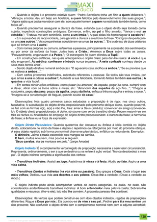 . 128
- Quando o objeto é o pronome relativo quem: “Pedro Severiano tinha um filho a quem idolatrava.”;
“Abraçou a todos; deu um beijo em Adelaide, a quem felicitou pelo desenvolvimento das suas graças.”;
“Agora sabia que podia manobrar com ele, com aquele homem a quem na realidade também temia, como
todos ali”.
- Quando precisamos assegurar a clareza da frase, evitando que o objeto direto seja tomado como
sujeito, impedindo construções ambíguas: Convence, enfim, ao pai o filho amado.; “Vence o mal ao
remédio.”; “Tratava-me sem cerimônia, como a um irmão.”; A qual delas iria homenagear o cavaleiro?
- Em expressões de reciprocidade, para garantir a clareza e a eufonia da frase: “Os tigres despedaçam-
se uns aos outros.”; “As companheiras convidavam-se umas às outras.”; “Era o abraço de duas criaturas
que só tinham uma à outra”.
- Com nomes próprios ou comuns, referentes a pessoas, principalmente na expressão dos sentimentos
ou por amor da eufonia da frase: Judas traiu a Cristo.; Amemos a Deus sobre todas as coisas.
“Provavelmente, enganavam é a Pedro.”; “O estrangeiro foi quem ofendeu a Tupã”.
- Em construções enfáticas, nas quais antecipamos o objeto direto para dar-lhe realce: A você é que
não enganam!; Ao médico, confessor e letrado nunca enganes.; “A este confrade conheço desde os
seus mais tenros anos”.
- Sendo objeto direto o numeral ambos(as): “O aguaceiro caiu, molhou a ambos.”; “Se eu previsse que
os matava a ambos...”.
- Com certos pronomes indefinidos, sobretudo referentes a pessoas: Se todos são teus irmãos, por
que amas a uns e odeias a outros?; Aumente a sua felicidade, tornando felizes também aos outros.; A
quantos a vida ilude!.
- Em certas construções enfáticas, como puxar (ou arrancar) da espada, pegar da pena, cumprir com
o dever, atirar com os livros sobre a mesa, etc.: “Arrancam das espadas de aço fino...”; “Chegou a
costureira, pegou do pano, pegou da agulha, pegou da linha, enfiou a linha na agulha e entrou a coser.”;
“Imagina-se a consternação de Itaguaí, quando soube do caso.”
Observações: Nos quatro primeiros casos estudados a preposição é de rigor, nos cinco outros,
facultativa; A substituição do objeto direto preposicionado pelo pronome oblíquo átono, quando possível,
se faz com as formas o(s), a(s) e não lhe, lhes: amar a Deus (amá-lo); convencer ao amigo (convencê-
lo); O objeto direto preposicionado, é obvio, só ocorre com verbo transitivo direto; Podem resumir-se em
três as razões ou finalidades do emprego do objeto direto preposicionado: a clareza da frase; a harmonia
da frase; a ênfase ou a força da expressão.
Objeto Direto Pleonástico: Quando queremos dar destaque ou ênfase à ideia contida no objeto
direto, colocamo-lo no início da frase e depois o repetimos ou reforçamos por meio do pronome oblíquo.
A esse objeto repetido sob forma pronominal chama-se pleonástico, enfático ou redundante. Exemplos:
O dinheiro, Jaime o trazia escondido nas mangas da camisa.
O bem, muitos o louvam, mas poucos o seguem.
“Seus cavalos, ela os montava em pelo.” (Jorge Amado)
Objeto Indireto: É o complemento verbal regido de preposição necessária e sem valor circunstancial.
Representa, ordinariamente, o ser a que se destina ou se refere à ação verbal: “Nunca desobedeci a meu
pai”. O objeto indireto completa a significação dos verbos:
- Transitivos Indiretos: Assisti ao jogo; Assistimos à missa e à festa; Aludiu ao fato; Aspiro a uma
vida calma.
- Transitivos Diretos e Indiretos (na voz ativa ou passiva): Dou graças a Deus; Ceda o lugar aos
mais velhos; Dedicou sua vida aos doentes e aos pobres; Disse-lhe a verdade. (Disse a verdade ao
moço.)
O objeto indireto pode ainda acompanhar verbos de outras categorias, os quais, no caso, são
considerados acidentalmente transitivos indiretos: A bom entendedor meia palavra basta; Sobram-lhe
qualidades e recursos. (lhe=a ele); Isto não lhe convém; A proposta pareceu-lhe aceitável.
Observações: Há verbos que podem construir-se com dois objetos indiretos, regidos de preposições
diferentes: Rogue a Deus por nós.; Ela queixou-se de mim a seu pai.; Pedirei para ti a meu senhor um
rico presente; Não confundir o objeto direto com o complemento nominal nem com o adjunto adverbial;
1165766 E-book gerado especialmente para JOAB CARDOSO MAGALHAES
 