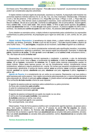 . 129
Em frases como “Para mim tudo eram alegrias”, “Para ele nada é impossível”, os pronomes em destaque
podem ser considerados adjuntos adverbiais.
O objeto indireto é sempre regido de preposição, expressa ou implícita. A preposição está implícita nos
pronomes objetivos indiretos (átonos) me, te, se, lhe, nos, vos, lhes. Exemplos: Obedece-me. (=Obedece
a mim.); Isto te pertence. (=Isto pertence a ti.); Rogo-lhe que fique. (=Rogo a você...); Peço-vos isto.
(=Peço isto a vós.). Nos demais casos a preposição é expressa, como característica do objeto indireto:
Recorro a Deus.; Dê isto a (ou para) ele.; Contenta-se com pouco.; Ele só pensa em si.; Esperei por ti.;
Falou contra nós.; Conto com você.; Não preciso disto.; O filme a que assisti agradou ao público.;
Assisti ao desenrolar da luta.; A coisa de que mais gosto é pescar.; A pessoa a quem me refiro você a
conhece.; Os obstáculos contra os quais luto são muitos.; As pessoas com quem conto são poucas.
Como atestam os exemplos acima, o objeto indireto é representado pelos substantivos (ou expressões
substantivas) ou pelos pronomes. As preposições que o ligam ao verbo são: a, com, contra, de, em, para
e por.
Objeto Indireto Pleonástico: à semelhança do objeto direto, o objeto indireto pode vir repetido ou
reforçado, por ênfase. Exemplos: “A mim o que me deu foi pena.”; “Que me importa a mim o destino de
uma mulher tísica...? “E, aos brigões, incapazes de se moverem, basta-lhes xingarem-se a distância.”
Complemento Nominal: é o termo complementar reclamado pela significação transitiva, incompleta,
de certos substantivos, adjetivos e advérbios. Vem sempre regido de preposição. Exemplos: A defesa da
pátria; Assistência às aulas; “O ódio ao mal é amor do bem, e a ira contra o mal, entusiasmo divino.”;
“Ah, não fosse ele surdo à minha voz!”
Observações: O complemento nominal representa o recebedor, o paciente, o alvo da declaração
expressa por um nome: amor a Deus, a condenação da violência, o medo de assaltos, a remessa de
cartas, útil ao homem, compositor de músicas, etc. É regido pelas mesmas preposições usadas no
objeto indireto. Difere deste apenas porque, em vez de complementar verbos, complementa nomes
(substantivos, adjetivos) e alguns advérbios em –mente. Os nomes que requerem complemento nominal
correspondem, geralmente, a verbos de mesmo radical: amor ao próximo, amar o próximo; perdão das
injúrias, perdoar as injúrias; obediente aos pais, obedecer aos pais; regresso à pátria, regressar à
pátria; etc.
Agente da Passiva: é o complemento de um verbo na voz passiva. Representa o ser que pratica a
ação expressa pelo verbo passivo. Vem regido comumente pela preposição por, e menos frequentemente
pela preposição de: Alfredo é estimado pelos colegas; A cidade estava cercada pelo exército romano;
“Era conhecida de todo mundo a fama de suas riquezas.”
O agente da passiva pode ser expresso pelos substantivos ou pelos pronomes:
As flores são umedecidas pelo orvalho.
A carta foi cuidadosamente corrigida por mim.
Muitos já estavam dominados por ele.
O agente da passiva corresponde ao sujeito da oração na voz ativa:
A rainha era chamada pela multidão. (voz passiva)
A multidão aclamava a rainha. (voz ativa)
Ele será acompanhado por ti. (voz passiva)
Tu o acompanharás. (voz ativa)
Observações: Frase de forma passiva analítica sem complemento agente expresso, ao passar para a
ativa, terá sujeito indeterminado e o verbo na 3ª pessoa do plural: Ele foi expulso da cidade.
(Expulsaram-no da cidade.); As florestas são devastadas. (Devastam as florestas.); Na passiva
pronominal não se declara o agente: Nas ruas assobiavam-se as canções dele pelos pedestres. (errado);
Nas ruas eram assobiadas as canções dele pelos pedestres. (certo); Assobiavam-se as canções dele
nas ruas. (certo)
Termos Acessórios da Oração
1165766 E-book gerado especialmente para JOAB CARDOSO MAGALHAES
 