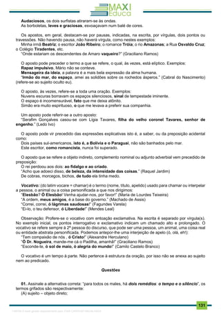 . 131
Audaciosos, os dois surfistas atiraram-se às ondas.
As borboletas, leves e graciosas, esvoaçavam num balé de cores.
Os apostos, em geral, destacam-se por pausas, indicadas, na escrita, por vírgulas, dois pontos ou
travessões. Não havendo pausa, não haverá vírgula, como nestes exemplos:
Minha irmã Beatriz; o escritor João Ribeiro; o romance Tróia; o rio Amazonas; a Rua Osvaldo Cruz;
o Colégio Tiradentes, etc.
“Onde estariam os descendentes de Amaro vaqueiro?” (Graciliano Ramos)
O aposto pode preceder o termo a que se refere, o qual, às vezes, está elíptico. Exemplos:
Rapaz impulsivo, Mário não se conteve.
Mensageira da ideia, a palavra é a mais bela expressão da alma humana.
“Irmão do mar, do espaço, amei as solidões sobre os rochedos ásperos.” (Cabral do Nascimento)
(refere-se ao sujeito oculto eu).
O aposto, às vezes, refere-se a toda uma oração. Exemplos:
Nuvens escuras borravam os espaços silenciosos, sinal de tempestade iminente.
O espaço é incomensurável, fato que me deixa atônito.
Simão era muito espirituoso, o que me levava a preferir sua companhia.
Um aposto pode referir-se a outro aposto:
“Serafim Gonçalves casou-se com Lígia Tavares, filha do velho coronel Tavares, senhor de
engenho.” (Ledo Ivo)
O aposto pode vir precedido das expressões explicativas isto é, a saber, ou da preposição acidental
como:
Dois países sul-americanos, isto é, a Bolívia e o Paraguai, não são banhados pelo mar.
Este escritor, como romancista, nunca foi superado.
O aposto que se refere a objeto indireto, complemento nominal ou adjunto adverbial vem precedido de
preposição:
O rei perdoou aos dois: ao fidalgo e ao criado.
“Acho que adoeci disso, de beleza, da intensidade das coisas.” (Raquel Jardim)
De cobras, morcegos, bichos, de tudo ela tinha medo.
Vocativo: (do latim vocare = chamar) é o termo (nome, título, apelido) usado para chamar ou interpelar
a pessoa, o animal ou a coisa personificada a que nos dirigimos:
“Elesbão? Ó Elesbão! Venha ajudar-nos, por favor!” (Maria de Lourdes Teixeira)
“A ordem, meus amigos, é a base do governo.” (Machado de Assis)
“Correi, correi, ó lágrimas saudosas!” (Fagundes Varela)
“Ei-lo, o teu defensor, ó Liberdade!” (Mendes Leal)
Observação: Profere-se o vocativo com entoação exclamativa. Na escrita é separado por vírgula(s).
No exemplo inicial, os pontos interrogativo e exclamativo indicam um chamado alto e prolongado. O
vocativo se refere sempre à 2ª pessoa do discurso, que pode ser uma pessoa, um animal, uma coisa real
ou entidade abstrata personificada. Podemos antepor-lhe uma interjeição de apelo (ó, olá, eh!):
“Tem compaixão de nós , ó Cristo!” (Alexandre Herculano)
“Ó Dr. Nogueira, mande-me cá o Padilha, amanhã!” (Graciliano Ramos)
“Esconde-te, ó sol de maio, ó alegria do mundo!” (Camilo Castelo Branco)
O vocativo é um tempo à parte. Não pertence à estrutura da oração, por isso não se anexa ao sujeito
nem ao predicado.
Questões
01. Assinale a alternativa correta: “para todos os males, há dois remédios: o tempo e o silêncio”, os
termos grifados são respectivamente:
(A) sujeito – objeto direto;
1165766 E-book gerado especialmente para JOAB CARDOSO MAGALHAES
 