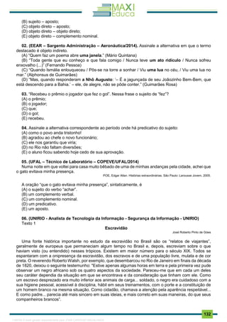 . 132
(B) sujeito – aposto;
(C) objeto direto – aposto;
(D) objeto direto – objeto direto;
(E) objeto direto – complemento nominal.
02. (EEAR – Sargento Administração – Aeronáutica/2014). Assinale a alternativa em que o termo
destacado é objeto indireto.
(A) “Quem faz um poema abre uma janela.” (Mário Quintana)
(B) “Toda gente que eu conheço e que fala comigo / Nunca teve um ato ridículo / Nunca sofreu
enxovalho (...)” (Fernando Pessoa)
(C) “Quando Ismália enlouqueceu / Pôs-se na torre a sonhar / Viu uma lua no céu, / Viu uma lua no
mar.” (Alphonsus de Guimarães)
(D) “Mas, quando responderam a Nhô Augusto: ‘– É a jagunçada de seu Joãozinho Bem-Bem, que
está descendo para a Bahia.’ – ele, de alegre, não se pôde conter.” (Guimarães Rosa)
03. “Recebeu o prêmio o jogador que fez o gol”. Nessa frase o sujeito de “fez”?
(A) o prêmio;
(B) o jogador;
(C) que;
(D) o gol;
(E) recebeu.
04. Assinale a alternativa correspondente ao período onde há predicativo do sujeito:
(A) como o povo anda tristonho!
(B) agradou ao chefe o novo funcionário;
(C) ele nos garantiu que viria;
(D) no Rio não faltam diversões;
(E) o aluno ficou sabendo hoje cedo de sua aprovação.
05. (UFAL – Técnico de Laboratório – COPEVE/UFAL/2014)
Numa noite em que voltei para casa muito bêbado de uma de minhas andanças pela cidade, achei que
o gato evitava minha presença.
POE, Edgar Allan. Histórias extraordinárias. São Paulo: Larousse Jovem, 2005.
A oração “que o gato evitava minha presença”, sintaticamente, é
(A) o sujeito do verbo “achar”.
(B) um complemento verbal.
(C) um complemento nominal.
(D) um predicativo.
(E) um aposto.
06. (UNIRIO - Analista de Tecnologia da Informação - Segurança da Informação - UNIRIO)
Texto 1
Escravidão
José Roberto Pinto de Góes
Uma fonte histórica importante no estudo da escravidão no Brasil são os “relatos de viajantes”,
geralmente de europeus que permaneciam algum tempo no Brasil e, depois, escreviam sobre o que
haviam visto (ou entendido) nesses trópicos. Existem em maior número para o século XIX. Todos se
espantaram com a onipresença da escravidão, dos escravos e de uma população livre, mulata e de cor
preta. O reverendo Roberto Walsh, por exemplo, que desembarcou no Rio de Janeiro em finais da década
de 1820, deixou o seguinte testemunho: "Estive apenas algumas horas em terra e pela primeira vez pude
observar um negro africano sob os quatro aspectos da sociedade. Pareceu-me que em cada um deles
seu caráter dependia da situação em que se encontrava e da consideração que tinham com ele. Como
um escravo desprezado era muito inferior aos animais de carga... soldado, o negro era cuidadoso com a
sua higiene pessoal, acessível à disciplina, hábil em seus treinamentos, com o porte e a constituição de
um homem branco na mesma situação. Como cidadão, chamava a atenção pela aparência respeitável...
E como padre... parecia até mais sincero em suas ideias, e mais correto em suas maneiras, do que seus
companheiros brancos”.
1165766 E-book gerado especialmente para JOAB CARDOSO MAGALHAES
 
