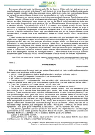 . 133
Em apenas algumas horas caminhando pelo Rio de Janeiro, Walsh pôde ver, pela primeira vez
(quantos lugares o reverendo terá visitado?), indivíduos de cor preta desempenhando diversos papéis:
escravo, soldado, cidadão e padre. Isso acontecia porque a alforria era muito mais recorrente aqui do que
em outras áreas escravistas da América, coisa que singularizou em muito a nossa história.
Robert Walsh escreveu que os escravos eram inferiores aos animais de carga. Se quis dizer com isso
que eram tratados e tidos como tal, acertou apenas pela metade. Tratados como animais de carga eram
mesmo, aos olhos do reverendo e aos nossos, de hoje em dia. Mas é muito improvável que tenha sido
esta a percepção dos proprietários de escravos. Não era. Eles sabiam que lidavam com seres humanos
e não com animais. Com animais tudo é fácil. A um cavalo, se o adestra. A outro homem, faz-se
necessário convencê-lo, todo santo dia, a se comportar como escravo. O chicote, o tronco, os ferros, o
pelourinho, a concessão de pequenos privilégios e a esperança de um dia obter uma carta de alforria
ajudaram o domínio senhorial no Brasil. Mas, me valendo mais uma vez de Joaquim Nabuco, o que
contava mesmo, como ele disse, era a habilidade do senhor em infundir o medo, o terror, no espírito do
escravo.
O medo também era um sentimento experimentado pelos senhores, pois a qualquer hora tudo poderia
ir pelos ares, seja pela sabotagem no trabalho (imagine um canavial pegando fogo ou a maquinaria do
engenho quebrada), seja pelo puro e simples assassinato do algoz. Assim, uma espécie de acordo foi o
que ordenou as relações entre senhores e escravos. Desse modo, os escravos puderam estabelecer
limites relativos à proteção de suas famílias, de suas roças e de suas tradições culturais. Quando essas
coisas eram ignoradas pelo proprietário, era problema na certa, que resultava quase sempre na fuga dos
cativos. A contar contra a sorte dos escravos, porém, estava o tráfico transatlântico intermitente, jogando
mais e mais estrangeiros, novatos, na população escrava. O tráfico tornava muito difícil que os limites
estabelecidos pelos escravos à volúpia senhorial criassem raízes e virasse um costume incontestável.
Fonte: GÓES, José Roberto Pinto de. Escravidão. [fragmento]. Biblioteca Nacional, Rede da Memória Virtual Brasileira. Disponível em
http://bndigital.bn.br/redememoria/escravidao.html. Acesso em ago. 2012.
Texto 2
A escrava Isaura
Bernardo Guimarães
Malvina aproximou-se de manso e sem ser pressentida para junto da cantora, colocando-se por detrás
dela esperou que terminasse a última copla.
-- Isaura!... disse ela pousando de leve a delicada mãozinha sobre o ombro da cantora.
-- Ah! é a senhora?! - respondeu Isaura voltando-se sobressaltada.
-- Não sabia que estava aí me escutando.
-- Pois que tem isso?.., continua a cantar... tens a voz tão bonita!... mas eu antes quisera que cantasses
outra coisa; por que é que você gosta tanto dessa cantiga tão triste, que você aprendeu não sei onde?...
-- Gosto dela, porque acho-a bonita e porque... ah! não devo falar...
-- Fala, Isaura. Já não te disse que nada me deves esconder, e nada recear de mim?...
-- Porque me faz lembrar de minha mãe, que eu não conheci, coitada!... Mas se a senhora não gosta
dessa cantiga, não a cantarei mais. Não gosto que a cantes, não, Isaura. Hão de pensar que és
maltratada, que és uma escrava infeliz, vítima de senhores bárbaros e cruéis. Entretanto passas aqui uma
vida que faria inveja a muita gente livre. Gozas da estima de teus senhores. Deram-te uma educação,
como não tiveram muitas ricas e ilustres damas que eu conheço. És formosa, e tens uma cor linda, que
ninguém dirá que gira em tuas veias uma só gota de sangue africano. Bem sabes quanto minha boa sogra
antes de expirar te recomendava a mim e a meu marido. Hei de respeitar sempre as recomendações
daquela santa mulher, e tu bem vês, sou mais tua amiga do que tua senhora. Oh! não; não cabe em tua
boca essa cantiga lastimosa, que tanto gostas de cantar. -- Não quero, -- continuou em tom de branda
repreensão, -- não quero que a cantes mais, ouviste, Isaura?... se não, fecho-te o meu piano.
-- Mas, senhora, apesar de tudo isso, que sou eu mais do que uma simples escrava? Essa educação,
que me deram, e essa beleza, que tanto me gabam, de que me servem?... são trastes de luxo colocados
na senzala do africano. A senzala nem por isso deixa de ser o que é: uma senzala.
-- Queixas-te da tua sorte, Isaura?...
-- Eu não, senhora; não tenho motivo... o que quero dizer com isto é que, apesar de todos esses dotes
e vantagens, que me atribuem, sei conhecer o meu lugar.
Fonte: GUIMARÃES, Bernardo. A Escrava Isaura. [1ª ed. 1875]. Biblioteca Virtual do Estudante Brasileiro .
Disponível em http://www.dominiopublico.gov.br/download/texto/bv000057.pdf. Acesso em ago.2012
1165766 E-book gerado especialmente para JOAB CARDOSO MAGALHAES
 
