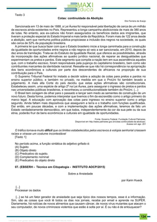 . 134
Texto 3
Cotas: continuidade da Abolição
Eloi Ferreira de Araújo
Sancionada em 13 de maio de 1888, a Lei Áurea foi responsável pela libertação de cerca de um milhão
de escravos ainda existentes no País. Representou a longa campanha abolicionista de mais de 380 anos
de lutas. No entanto, aos ex-cativos não foram assegurados os benefícios dados aos imigrantes, que
tiveram a proteção especial do Estado Imperial e mais tarde da República. Foram mais de 122 anos desde
a abolição, sem que nenhuma política pública propiciasse a inclusão dos negros na sociedade, os quais
são cerca de 52% da população brasileira.
A primeira lei que busca fazer com que o Estado brasileiro inicie a longa caminhada para a construção
da igualdade de oportunidades entre negros e não negros só veio a ser sancionada, em 2010, depois de
dez anos de tramitação. Trata-se do Estatuto da Igualdade Racial, que oferece as possibilidades, através
da incorporação das ações afirmativas ao quadro jurídico nacional, de reparar as desigualdades que
experimentam os pretos e pardos. Este segmento que compõe a nação tem em sua ascendência aqueles
que, com o trabalho escravo, foram responsáveis pela pujança do capitalismo brasileiro, bem como são
contribuintes marcantes da identidade nacional. Ressalte-se que não há correspondência na apropriação
dos bens econômicos e culturais por parte dos descendentes de africanos na proporção de sua
contribuição para o País.
O Supremo Tribunal Federal foi instado a decidir sobre a adoção de cotas para pretos e pardos no
ensino superior público, e também no privado, na medida em que o ProUni foi também levado a
julgamento. A mais alta Corte do país decidiu que estas ações afirmativas são constitucionais.
Estabeleceu assim, uma espécie de artigo 2º na Lei Áurea, para assegurar o ingresso de pretos e pardos
nas universidades públicas brasileiras, e reconheceu a constitucionalidade também do ProUni. (...)
O Brasil tem coragem de olhar para o passado e lançar sem medo as sementes de construção de um
novo futuro. Desta forma, podemos interpretar que tivemos o fim da escravidão como o artigo primeiro do
marco legal. A educação com aprovação das cotas para ingresso no ensino superior como o artigo
segundo. Ainda faltam mais dispositivos que assegurem a terra e o trabalho com funções qualificadas.
Daí então, em poucas décadas, e com a implementação das ações afirmativas, teremos de fato um
Estado verdadeiramente democrático, em que todos, independentemente da cor da sua pele ou da sua
etnia, poderão fruir de bens econômicos e culturais em igualdade de oportunidades.
Fonte: Governo Federal. Fundação Cultural Palmares.
Disponível em http://www.palmares.gov.br/cotas-continuidade-da-abolicao/.
Acesso em ago. 201
O tráfico tornava muito difícil que os limites estabelecidos pelos escravos à volúpia senhorial criassem
raízes e virasse um costume incontestável
[Texto 1]
No período acima, a função sintática do adjetivo grifado é:
(A) Sujeito
(B) Objeto direto
(C) Predicativo do sujeito.
(D) Complemento nominal
(E) Predicativo do objeto direto
07. (EBSERH - Técnico em Citopatogia - INSTITUTO AOCP/2015)
Sobre a Ansiedade
por Karin Hueck
[...]
Processar os dados
[...] se há um fator gerador de ansiedade que seja típico dos nossos tempos, esse é a informação.
Sim, são as coisas que você lê todos os dias nos jornais, recebe por email e aprende na SUPER.
Diariamente, há notícias de novos alimentos que causam câncer, de novos vírus mutantes que atacam o
seu computador, de novos criminosos violentos que estão à solta por aí. É ou não é de enlouquecer?
1165766 E-book gerado especialmente para JOAB CARDOSO MAGALHAES
 