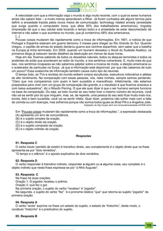 . 135
A velocidade com que a informação viaja o mundo é algo muito recente, com o qual os seres humanos
ainda não sabem lidar – e muito menos aprenderam a filtrar. Já foram cunhados até alguns termos para
definir a ansiedade trazida pelos novos meios de comunicação: technology related anxiety (ansiedade
que surge quando o computador trava, que afeta 50% dos trabalhadores americanos), ringxiety
(impressão de que o seu celular está tocando o tempo todo) e a ansiedade de estar desconectado da
internet e não saber o que acontece no mundo, que já contaminou 68% dos americanos.
[...]
Poucas coisas mudaram tão rapidamente como a troca de informações. Em 1801, a notícia de que
Portugal e Espanha estavam em guerra demorou 3 meses para chegar ao Rio Grande do Sul. Quando
chegou, o capitão de armas do estado declarou guerra aos vizinhos espanhóis, sem saber que a batalha
na Europa já tinha terminado. Em 2004, quando um tsunami devastou o litoral do Sudeste Asiático, os
primeiros blogs já estavam dando detalhes da destruição em menos de duas horas.
Hoje em dia, ficamos sabendo de todos os desastres naturais, todos os ataques terroristas e todos os
acidentes de avião que acontecem ao redor do mundo, e nos sentimos vulneráveis. E, muito mais do que
isso, nos sentimos incapazes se não sabemos palpitar sobre a música da moda, a eleição americana ou
o acelerador de partículas na Suíça. Já que a informação está disponível, por que não sabemos de tudo
um pouco? Essa avalanche de informação também causa outro tipo de neurose.
O tempo todo, as TVs e revistas do mundo exibem corpos esculturais, executivos milionários e atletas
de alto rendimento. Na comparação com essas pessoas, nós, reles mortais, sempre saímos perdendo.
“Claro que nos comparamos com quem é bem sucedido e maravilhoso. Infelizmente, não estamos
preparados para viver com um grupo de comparação tão grande, e o resultado é que ficamos ansiosos e
com baixa autoestima", diz o filósofo Perring. O que ele quer dizer é que o ser humano sempre funciona
na base da comparação. Ou seja, se todo mundo ao seu redor tiver o mesmo número de recursos, você
não vai se sentir pior do que ninguém, mas, se, de repente, uma pessoa do seu lado ficar muito mais rica,
bonita, feliz e bem sucedida, você vai se sentir infeliz. Quer dizer, podemos não sofrer mais com a falta
de comida ou com doenças, mas sofremos porque não somos todos iguais ao Brad Pitt e a Angelina Jolie.
Adaptado de http://super.abril.com.br/saude/ansiedade-447836.shtml
Em “Poucas coisas mudaram tão rapidamente como a troca de informações.”, a expressão destacada
(A) apresenta um erro de concordância.
(B) é o sujeito simples da oração.
(C) é o objeto direto da oração.
(D) é o sujeito composto da oração.
(E) é o objeto indireto da oração.
Respostas
01. Resposta C
O verbo haver (sentido de existir) é transitivo direto, seu complemento é o objeto direto que na frase
apresenta-se por “dois remédios”.
“O tempo e o silêncio” é o aposto explicativo de dois remédios.
02. Resposta D
O verbo responder é transitivo indireto, responder a alguém ou a alguma coisa, seu completo é o
objeto indireto que nesta frase expressa-se por “a Nhô Augusto”.
03. Resposta: C
Na frase há duas orações:
Oração 1: O jogador recebeu o prêmio.
Oração 2: que fez o gol.
Na primeira oração, o sujeito do verbo “recebeu” é “jogador”.
Na segunda, o sujeito do verbo “fez” ´é o pronome relativo “que” que retorna ao sujeito “jogador” da
primeira oração.
04. Resposta A
O verbo “anda” exprime na frase um estado do sujeito, o estado de “tristonho”, deste modo, o
vocábulo “tristonho” é o predicativo do sujeito.
05. Resposta B
1165766 E-book gerado especialmente para JOAB CARDOSO MAGALHAES
 