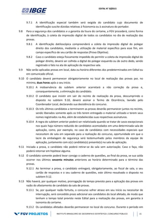 EDITAL N° 02/2015
INSTITUTO BRASILEIRO DE GEOGRAFIA E ESTATÍSTICA | CONCURSO PÚBLICO 15
9.7.1 A identificação especial também será exigida do candidato cujo documento de
identificação suscite dúvidas relativas à fisionomia ou à assinatura do portador.
9.8 Para a segurança dos candidatos e a garantia da lisura do certame, a FGV procederá, como forma
de identificação, à coleta da impressão digital de todos os candidatos no dia de realização das
provas.
9.8.1 A identificação datiloscópica compreenderá a coleta da impressão digital do polegar
direito dos candidatos, mediante a utilização de material específico para esse fim, em
campo específico de seu cartão de respostas (Prova Objetiva).
9.8.2 Caso o candidato esteja fisicamente impedido de permitir a coleta da impressão digital do
polegar direito, deverá ser colhida a digital do polegar esquerdo ou de outro dedo, sendo
registrado o fato na ata de aplicação da respectiva sala.
9.9 Não serão aplicadas provas em local, data ou horário diferentes dos predeterminados em Edital ou
em comunicado oficial.
9.10 O candidato deverá permanecer obrigatoriamente no local de realização das provas por, no
mínimo, duas horas após o seu início.
9.10.1 A inobservância do subitem anterior acarretará a não correção da prova e,
consequentemente, a eliminação do candidato.
9.10.2 O candidato que insistir em sair do recinto de realização da prova, descumprindo o
disposto no subitem 9.10, deverá assinar o Termo de Ocorrência, lavrado pelo
Coordenador Local, declarando sua desistência do concurso.
9.10.3 Os três últimos candidatos a terminarem as provas deverão permanecer juntos no recinto,
sendo liberados somente após os três terem entregado o material utilizado e terem seus
nomes registrados na Ata, além de estabelecidas suas respectivas assinaturas.
9.10.4 A regra do subitem anterior poderá ser relativizada quando se tratar de casos excepcionais
nos quais haja número reduzido de candidatos acomodados em uma determinada sala de
aplicação, como, por exemplo, no caso de candidatos com necessidades especiais que
necessitem de sala em separado para a realização do concurso, oportunidade em que o
lacre da embalagem de segurança será testemunhado pelos membros da equipe de
aplicação, juntamente com o(s) candidato(s) presente(s) na sala de aplicação.
9.11 Iniciada a prova, o candidato não poderá retirar-se da sala sem autorização. Caso o faça, não
poderá retornar em hipótese alguma.
9.12 O candidato somente poderá levar consigo o caderno de questões, ao final da prova, se sua saída
ocorrer nos últimos sessenta minutos anteriores ao horário determinado para o término das
provas.
9.12.1 Ao terminar a prova, o candidato entregará, obrigatoriamente, ao fiscal de sala, o seu
cartão de respostas e o seu caderno de questões, este último ressalvado o disposto no
subitem 9.12.
9.13 Não haverá, por qualquer motivo, prorrogação do tempo previsto para a aplicação das provas em
razão do afastamento de candidato da sala de provas.
9.13.1 Se, por qualquer razão fortuita, o concurso sofrer atraso em seu início ou necessitar de
interrupção, será concedido prazo adicional aos candidatos do local afetado, de modo que
tenham o tempo total previsto neste Edital para a realização das provas, em garantia à
isonomia do certame.
9.13.2 Os candidatos afetados deverão permanecer no local do concurso. Durante o período em
 