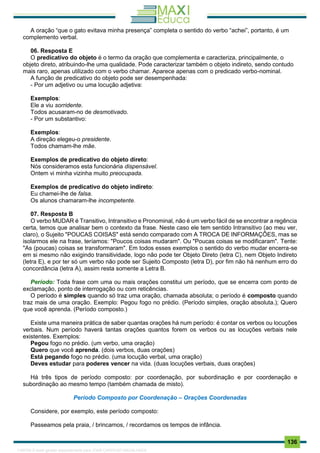 . 136
A oração “que o gato evitava minha presença” completa o sentido do verbo “achei”, portanto, é um
complemento verbal.
06. Resposta E
O predicativo do objeto é o termo da oração que complementa e caracteriza, principalmente, o
objeto direto, atribuindo-lhe uma qualidade. Pode caracterizar também o objeto indireto, sendo contudo
mais raro, apenas utilizado com o verbo chamar. Aparece apenas com o predicado verbo-nominal.
A função de predicativo do objeto pode ser desempenhada:
- Por um adjetivo ou uma locução adjetiva:
Exemplos:
Ele a viu sorridente.
Todos acusaram-no de desmotivado.
- Por um substantivo:
Exemplos:
A direção elegeu-o presidente.
Todos chamam-lhe mãe.
Exemplos de predicativo do objeto direto:
Nós consideramos esta funcionária dispensável.
Ontem vi minha vizinha muito preocupada.
Exemplos de predicativo do objeto indireto:
Eu chamei-lhe de falsa.
Os alunos chamaram-lhe incompetente.
07. Resposta B
O verbo MUDAR é Transitivo, Intransitivo e Pronominal, não é um verbo fácil de se encontrar a regência
certa, temos que analisar bem o contexto da frase. Neste caso ele tem sentido Intransitivo (ao meu ver,
claro), o Sujeito "POUCAS COISAS" está sendo comparado com A TROCA DE INFORMAÇÕES, mas se
isolarmos ele na frase, teríamos: "Poucos coisas mudaram". Ou "Poucas coisas se modificaram". Tente:
"As (poucas) coisas se transformaram". Em todos esses exemplos o sentido do verbo mudar encerra-se
em si mesmo não exigindo transitividade, logo não pode ter Objeto Direto (letra C), nem Objeto Indireto
(letra E), e por ter só um verbo não pode ser Sujeito Composto (letra D), por fim não há nenhum erro do
concordância (letra A), assim resta somente a Letra B.
Período: Toda frase com uma ou mais orações constitui um período, que se encerra com ponto de
exclamação, ponto de interrogação ou com reticências.
O período é simples quando só traz uma oração, chamada absoluta; o período é composto quando
traz mais de uma oração. Exemplo: Pegou fogo no prédio. (Período simples, oração absoluta.); Quero
que você aprenda. (Período composto.)
Existe uma maneira prática de saber quantas orações há num período: é contar os verbos ou locuções
verbais. Num período haverá tantas orações quantos forem os verbos ou as locuções verbais nele
existentes. Exemplos:
Pegou fogo no prédio. (um verbo, uma oração)
Quero que você aprenda. (dois verbos, duas orações)
Está pegando fogo no prédio. (uma locução verbal, uma oração)
Deves estudar para poderes vencer na vida. (duas locuções verbais, duas orações)
Há três tipos de período composto: por coordenação, por subordinação e por coordenação e
subordinação ao mesmo tempo (também chamada de misto).
Período Composto por Coordenação – Orações Coordenadas
Considere, por exemplo, este período composto:
Passeamos pela praia, / brincamos, / recordamos os tempos de infância.
1165766 E-book gerado especialmente para JOAB CARDOSO MAGALHAES
 