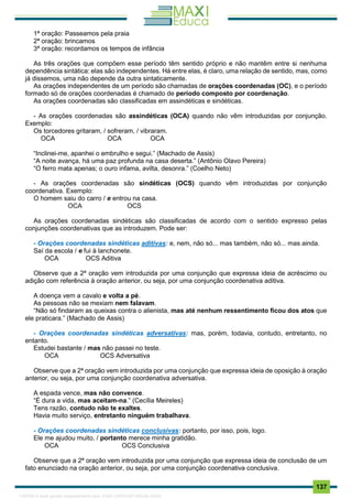 . 137
1ª oração: Passeamos pela praia
2ª oração: brincamos
3ª oração: recordamos os tempos de infância
As três orações que compõem esse período têm sentido próprio e não mantêm entre si nenhuma
dependência sintática: elas são independentes. Há entre elas, é claro, uma relação de sentido, mas, como
já dissemos, uma não depende da outra sintaticamente.
As orações independentes de um período são chamadas de orações coordenadas (OC), e o período
formado só de orações coordenadas é chamado de período composto por coordenação.
As orações coordenadas são classificadas em assindéticas e sindéticas.
- As orações coordenadas são assindéticas (OCA) quando não vêm introduzidas por conjunção.
Exemplo:
Os torcedores gritaram, / sofreram, / vibraram.
OCA OCA OCA
“Inclinei-me, apanhei o embrulho e segui.” (Machado de Assis)
“A noite avança, há uma paz profunda na casa deserta.” (Antônio Olavo Pereira)
“O ferro mata apenas; o ouro infama, avilta, desonra.” (Coelho Neto)
- As orações coordenadas são sindéticas (OCS) quando vêm introduzidas por conjunção
coordenativa. Exemplo:
O homem saiu do carro / e entrou na casa.
OCA OCS
As orações coordenadas sindéticas são classificadas de acordo com o sentido expresso pelas
conjunções coordenativas que as introduzem. Pode ser:
- Orações coordenadas sindéticas aditivas: e, nem, não só... mas também, não só... mas ainda.
Saí da escola / e fui à lanchonete.
OCA OCS Aditiva
Observe que a 2ª oração vem introduzida por uma conjunção que expressa ideia de acréscimo ou
adição com referência à oração anterior, ou seja, por uma conjunção coordenativa aditiva.
A doença vem a cavalo e volta a pé.
As pessoas não se mexiam nem falavam.
“Não só findaram as queixas contra o alienista, mas até nenhum ressentimento ficou dos atos que
ele praticara.” (Machado de Assis)
- Orações coordenadas sindéticas adversativas: mas, porém, todavia, contudo, entretanto, no
entanto.
Estudei bastante / mas não passei no teste.
OCA OCS Adversativa
Observe que a 2ª oração vem introduzida por uma conjunção que expressa ideia de oposição à oração
anterior, ou seja, por uma conjunção coordenativa adversativa.
A espada vence, mas não convence.
“É dura a vida, mas aceitam-na.” (Cecília Meireles)
Tens razão, contudo não te exaltes.
Havia muito serviço, entretanto ninguém trabalhava.
- Orações coordenadas sindéticas conclusivas: portanto, por isso, pois, logo.
Ele me ajudou muito, / portanto merece minha gratidão.
OCA OCS Conclusiva
Observe que a 2ª oração vem introduzida por uma conjunção que expressa ideia de conclusão de um
fato enunciado na oração anterior, ou seja, por uma conjunção coordenativa conclusiva.
1165766 E-book gerado especialmente para JOAB CARDOSO MAGALHAES
 