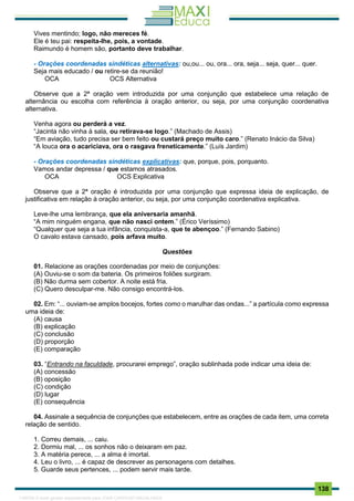 . 138
Vives mentindo; logo, não mereces fé.
Ele é teu pai: respeita-lhe, pois, a vontade.
Raimundo é homem são, portanto deve trabalhar.
- Orações coordenadas sindéticas alternativas: ou,ou... ou, ora... ora, seja... seja, quer... quer.
Seja mais educado / ou retire-se da reunião!
OCA OCS Alternativa
Observe que a 2ª oração vem introduzida por uma conjunção que estabelece uma relação de
alternância ou escolha com referência à oração anterior, ou seja, por uma conjunção coordenativa
alternativa.
Venha agora ou perderá a vez.
“Jacinta não vinha à sala, ou retirava-se logo.” (Machado de Assis)
“Em aviação, tudo precisa ser bem feito ou custará preço muito caro.” (Renato Inácio da Silva)
“A louca ora o acariciava, ora o rasgava freneticamente.” (Luís Jardim)
- Orações coordenadas sindéticas explicativas: que, porque, pois, porquanto.
Vamos andar depressa / que estamos atrasados.
OCA OCS Explicativa
Observe que a 2ª oração é introduzida por uma conjunção que expressa ideia de explicação, de
justificativa em relação à oração anterior, ou seja, por uma conjunção coordenativa explicativa.
Leve-lhe uma lembrança, que ela aniversaria amanhã.
“A mim ninguém engana, que não nasci ontem.” (Érico Veríssimo)
“Qualquer que seja a tua infância, conquista-a, que te abençoo.” (Fernando Sabino)
O cavalo estava cansado, pois arfava muito.
Questões
01. Relacione as orações coordenadas por meio de conjunções:
(A) Ouviu-se o som da bateria. Os primeiros foliões surgiram.
(B) Não durma sem cobertor. A noite está fria.
(C) Quero desculpar-me. Não consigo encontrá-los.
02. Em: “... ouviam-se amplos bocejos, fortes como o marulhar das ondas...” a partícula como expressa
uma ideia de:
(A) causa
(B) explicação
(C) conclusão
(D) proporção
(E) comparação
03. “Entrando na faculdade, procurarei emprego”, oração sublinhada pode indicar uma ideia de:
(A) concessão
(B) oposição
(C) condição
(D) lugar
(E) consequência
04. Assinale a sequência de conjunções que estabelecem, entre as orações de cada item, uma correta
relação de sentido.
1. Correu demais, ... caiu.
2. Dormiu mal, ... os sonhos não o deixaram em paz.
3. A matéria perece, ... a alma é imortal.
4. Leu o livro, ... é capaz de descrever as personagens com detalhes.
5. Guarde seus pertences, ... podem servir mais tarde.
1165766 E-book gerado especialmente para JOAB CARDOSO MAGALHAES
 