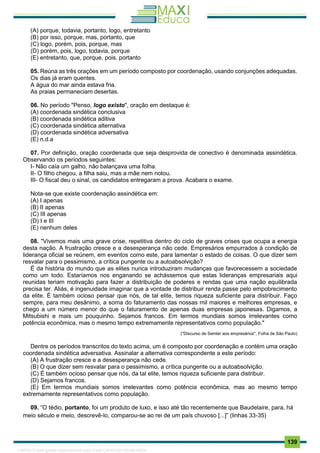 . 139
(A) porque, todavia, portanto, logo, entretanto
(B) por isso, porque, mas, portanto, que
(C) logo, porém, pois, porque, mas
(D) porém, pois, logo, todavia, porque
(E) entretanto, que, porque, pois, portanto
05. Reúna as três orações em um período composto por coordenação, usando conjunções adequadas.
Os dias já eram quentes.
A água do mar ainda estava fria.
As praias permaneciam desertas.
06. No período "Penso, logo existo", oração em destaque é:
(A) coordenada sindética conclusiva
(B) coordenada sindética aditiva
(C) coordenada sindética alternativa
(D) coordenada sindética adversativa
(E) n.d.a
07. Por definição, oração coordenada que seja desprovida de conectivo é denominada assindética.
Observando os períodos seguintes:
I- Não caía um galho, não balançava uma folha.
II- O filho chegou, a filha saiu, mas a mãe nem notou.
III- O fiscal deu o sinal, os candidatos entregaram a prova. Acabara o exame.
Nota-se que existe coordenação assindética em:
(A) I apenas
(B) II apenas
(C) III apenas
(D) I e III
(E) nenhum deles
08. "Vivemos mais uma grave crise, repetitiva dentro do ciclo de graves crises que ocupa a energia
desta nação. A frustração cresce e a desesperança não cede. Empresários empurrados à condição de
liderança oficial se reúnem, em eventos como este, para lamentar o estado de coisas. O que dizer sem
resvalar para o pessimismo, a crítica pungente ou a autoabsolvição?
É da história do mundo que as elites nunca introduziram mudanças que favorecessem a sociedade
como um todo. Estaríamos nos enganando se achássemos que estas lideranças empresariais aqui
reunidas teriam motivação para fazer a distribuição de poderes e rendas que uma nação equilibrada
precisa ter. Aliás, é ingenuidade imaginar que a vontade de distribuir renda passe pelo empobrecimento
da elite. É também ocioso pensar que nós, de tal elite, temos riqueza suficiente para distribuir. Faço
sempre, para meu desânimo, a soma do faturamento das nossas mil maiores e melhores empresas, e
chego a um número menor do que o faturamento de apenas duas empresas japonesas. Digamos, a
Mitsubishi e mais um pouquinho. Sejamos francos. Em termos mundiais somos irrelevantes como
potência econômica, mas o mesmo tempo extremamente representativos como população."
("Discurso de Semler aos empresários", Folha de São Paulo)
Dentre os períodos transcritos do texto acima, um é composto por coordenação e contém uma oração
coordenada sindética adversativa. Assinalar a alternativa correspondente a este período:
(A) A frustração cresce e a desesperança não cede.
(B) O que dizer sem resvalar para o pessimismo, a crítica pungente ou a autoabsolvição.
(C) É também ocioso pensar que nós, da tal elite, temos riqueza suficiente para distribuir.
(D) Sejamos francos.
(E) Em termos mundiais somos irrelevantes como potência econômica, mas ao mesmo tempo
extremamente representativos como população.
09. “O tédio, portanto, foi um produto de luxo, e isso até tão recentemente que Baudelaire, para, há
meio século e meio, descrevê-lo, comparou-se ao rei de um país chuvoso [...]” (linhas 33-35)
1165766 E-book gerado especialmente para JOAB CARDOSO MAGALHAES
 