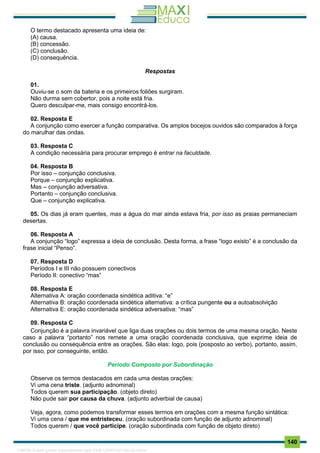 . 140
O termo destacado apresenta uma ideia de:
(A) causa.
(B) concessão.
(C) conclusão.
(D) consequência.
Respostas
01.
Ouviu-se o som da bateria e os primeiros foliões surgiram.
Não durma sem cobertor, pois a noite está fria.
Quero desculpar-me, mais consigo encontrá-los.
02. Resposta E
A conjunção como exercer a função comparativa. Os amplos bocejos ouvidos são comparados à força
do marulhar das ondas.
03. Resposta C
A condição necessária para procurar emprego é entrar na faculdade.
04. Resposta B
Por isso – conjunção conclusiva.
Porque – conjunção explicativa.
Mas – conjunção adversativa.
Portanto – conjunção conclusiva.
Que – conjunção explicativa.
05. Os dias já eram quentes, mas a água do mar ainda estava fria, por isso as praias permaneciam
desertas.
06. Resposta A
A conjunção “logo” expressa a ideia de conclusão. Desta forma, a frase “logo existo” é a conclusão da
frase inicial “Penso”.
07. Resposta D
Períodos I e III não possuem conectivos
Período II: conectivo “mas”
08. Resposta E
Alternativa A: oração coordenada sindética aditiva: “e”
Alternativa B: oração coordenada sindética alternativa: a crítica pungente ou a autoabsolvição
Alternativa E: oração coordenada sindética adversativa: “mas”
09. Resposta C
Conjunção é a palavra invariável que liga duas orações ou dois termos de uma mesma oração. Neste
caso a palavra “portanto” nos remete a uma oração coordenada conclusiva, que exprime ideia de
conclusão ou consequência entre as orações. São elas: logo, pois (posposto ao verbo), portanto, assim,
por isso, por conseguinte, então.
Período Composto por Subordinação
Observe os termos destacados em cada uma destas orações:
Vi uma cena triste. (adjunto adnominal)
Todos querem sua participação. (objeto direto)
Não pude sair por causa da chuva. (adjunto adverbial de causa)
Veja, agora, como podemos transformar esses termos em orações com a mesma função sintática:
Vi uma cena / que me entristeceu. (oração subordinada com função de adjunto adnominal)
Todos querem / que você participe. (oração subordinada com função de objeto direto)
1165766 E-book gerado especialmente para JOAB CARDOSO MAGALHAES
 
