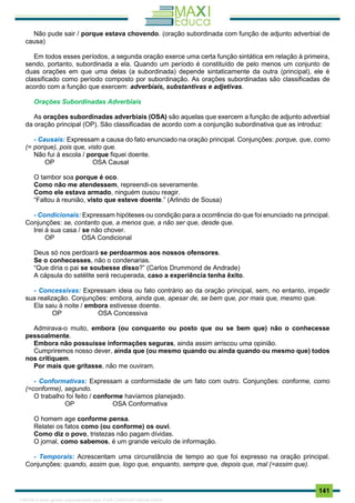 . 141
Não pude sair / porque estava chovendo. (oração subordinada com função de adjunto adverbial de
causa)
Em todos esses períodos, a segunda oração exerce uma certa função sintática em relação à primeira,
sendo, portanto, subordinada a ela. Quando um período é constituído de pelo menos um conjunto de
duas orações em que uma delas (a subordinada) depende sintaticamente da outra (principal), ele é
classificado como período composto por subordinação. As orações subordinadas são classificadas de
acordo com a função que exercem: adverbiais, substantivas e adjetivas.
Orações Subordinadas Adverbiais
As orações subordinadas adverbiais (OSA) são aquelas que exercem a função de adjunto adverbial
da oração principal (OP). São classificadas de acordo com a conjunção subordinativa que as introduz:
- Causais: Expressam a causa do fato enunciado na oração principal. Conjunções: porque, que, como
(= porque), pois que, visto que.
Não fui à escola / porque fiquei doente.
OP OSA Causal
O tambor soa porque é oco.
Como não me atendessem, repreendi-os severamente.
Como ele estava armado, ninguém ousou reagir.
“Faltou à reunião, visto que esteve doente.” (Arlindo de Sousa)
- Condicionais: Expressam hipóteses ou condição para a ocorrência do que foi enunciado na principal.
Conjunções: se, contanto que, a menos que, a não ser que, desde que.
Irei à sua casa / se não chover.
OP OSA Condicional
Deus só nos perdoará se perdoarmos aos nossos ofensores.
Se o conhecesses, não o condenarias.
“Que diria o pai se soubesse disso?” (Carlos Drummond de Andrade)
A cápsula do satélite será recuperada, caso a experiência tenha êxito.
- Concessivas: Expressam ideia ou fato contrário ao da oração principal, sem, no entanto, impedir
sua realização. Conjunções: embora, ainda que, apesar de, se bem que, por mais que, mesmo que.
Ela saiu à noite / embora estivesse doente.
OP OSA Concessiva
Admirava-o muito, embora (ou conquanto ou posto que ou se bem que) não o conhecesse
pessoalmente.
Embora não possuísse informações seguras, ainda assim arriscou uma opinião.
Cumpriremos nosso dever, ainda que (ou mesmo quando ou ainda quando ou mesmo que) todos
nos critiquem.
Por mais que gritasse, não me ouviram.
- Conformativas: Expressam a conformidade de um fato com outro. Conjunções: conforme, como
(=conforme), segundo.
O trabalho foi feito / conforme havíamos planejado.
OP OSA Conformativa
O homem age conforme pensa.
Relatei os fatos como (ou conforme) os ouvi.
Como diz o povo, tristezas não pagam dívidas.
O jornal, como sabemos, é um grande veículo de informação.
- Temporais: Acrescentam uma circunstância de tempo ao que foi expresso na oração principal.
Conjunções: quando, assim que, logo que, enquanto, sempre que, depois que, mal (=assim que).
1165766 E-book gerado especialmente para JOAB CARDOSO MAGALHAES
 