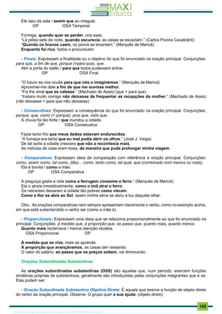 . 142
Ele saiu da sala / assim que eu cheguei.
OP OSA Temporal
Formiga, quando quer se perder, cria asas.
“Lá pelas sete da noite, quando escurecia, as casas se esvaziam.” (Carlos Povina Cavalcânti)
“Quando os tiranos caem, os povos se levantam.” (Marquês de Maricá)
Enquanto foi rico, todos o procuravam.
- Finais: Expressam a finalidade ou o objetivo do que foi enunciado na oração principal. Conjunções:
para que, a fim de que, porque (=para que), que.
Abri a porta do salão / para que todos pudessem entrar.
OP OSA Final
“O futuro se nos oculta para que nós o imaginemos.” (Marquês de Maricá)
Aproximei-me dele a fim de que me ouvisse melhor.
“Fiz-lhe sinal que se calasse.” (Machado de Assis) (que = para que)
“Instara muito comigo não deixasse de frequentar as recepções da mulher.” (Machado de Assis)
(não deixasse = para que não deixasse)
- Consecutivas: Expressam a consequência do que foi enunciado na oração principal. Conjunções:
porque, que, como (= porque), pois que, visto que.
A chuva foi tão forte / que inundou a cidade.
OP OSA Consecutiva
Fazia tanto frio que meus dedos estavam endurecidos.
“A fumaça era tanta que eu mal podia abrir os olhos.” (José J. Veiga)
De tal sorte a cidade crescera que não a reconhecia mais.
As notícias de casa eram boas, de maneira que pude prolongar minha viagem.
- Comparativas: Expressam ideia de comparação com referência à oração principal. Conjunções:
como, assim como, tal como, (tão)... como, tanto como, tal qual, que (combinado com menos ou mais).
Ela é bonita / como a mãe.
OP OSA Comparativa
A preguiça gasta a vida como a ferrugem consome o ferro.” (Marquês de Maricá)
Ela o atraía irresistivelmente, como o imã atrai o ferro.
Os retirantes deixaram a cidade tão pobres como vieram.
Como a flor se abre ao Sol, assim minha alma se abriu à luz daquele olhar.
Obs.: As orações comparativas nem sempre apresentam claramente o verbo, como no exemplo acima,
em que está subentendido o verbo ser (como a mãe é).
- Proporcionais: Expressam uma ideia que se relaciona proporcionalmente ao que foi enunciado na
principal. Conjunções: à medida que, à proporção que, ao passo que, quanto mais, quanto menos.
Quanto mais reclamava / menos atenção recebia.
OSA Proporcional OP
À medida que se vive, mais se aprende.
À proporção que avançávamos, as casas iam rareando.
O valor do salário, ao passo que os preços sobem, vai diminuindo.
Orações Subordinadas Substantivas
As orações subordinadas substantivas (OSS) são aquelas que, num período, exercem funções
sintáticas próprias de substantivos, geralmente são introduzidas pelas conjunções integrantes que e se.
Elas podem ser:
- Oração Subordinada Substantiva Objetiva Direta: É aquela que exerce a função de objeto direto
do verbo da oração principal. Observe: O grupo quer a sua ajuda. (objeto direto)
1165766 E-book gerado especialmente para JOAB CARDOSO MAGALHAES
 