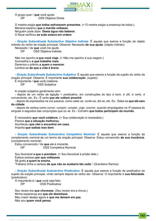 . 143
O grupo quer / que você ajude.
OP OSS Objetiva Direta
O mestre exigia que todos estivessem presentes. (= O mestre exigia a presença de todos.)
Mariana esperou que o marido voltasse.
Ninguém pode dizer: Desta água não beberei.
O fiscal verificou se tudo estava em ordem.
- Oração Subordinada Substantiva Objetiva Indireta: É aquela que exerce a função de objeto
indireto do verbo da oração principal. Observe: Necessito de sua ajuda. (objeto indireto)
Necessito / de que você me ajude.
OP OSS Objetiva Indireta
Não me oponho a que você viaje. (= Não me oponho à sua viagem.)
Aconselha-o a que trabalhe mais.
Daremos o prêmio a quem o merecer.
Lembre-se de que a vida é breve.
- Oração Subordinada Substantiva Subjetiva: É aquela que exerce a função de sujeito do verbo da
oração principal. Observe: É importante sua colaboração. (sujeito)
É importante / que você colabore.
OP OSS Subjetiva
A oração subjetiva geralmente vem:
- depois de um verbo de ligação + predicativo, em construções do tipo é bom, é útil, é certo, é
conveniente, etc. Ex.: É certo que ele voltará amanhã.
- depois de expressões na voz passiva, como sabe-se, conta-se, diz-se, etc. Ex.: Sabe-se que ele saiu
da cidade.
- depois de verbos como convir, cumprir, constar, urgir, ocorrer, quando empregados na 3ª pessoa do
singular e seguidos das conjunções que ou se. Ex.: Convém que todos participem da reunião.
É necessário que você colabore. (= Sua colaboração é necessária.)
Parece que a situação melhorou.
Aconteceu que não o encontrei em casa.
Importa que saibas isso bem.
- Oração Subordinada Substantiva Completiva Nominal: É aquela que exerce a função de
complemento nominal de um termo da oração principal. Observe: Estou convencido de sua inocência.
(complemento nominal)
Estou convencido / de que ele é inocente.
OP OSS Completiva Nominal
Sou favorável a que o prendam. (= Sou favorável à prisão dele.)
Estava ansioso por que voltasses.
Sê grato a quem te ensina.
“Fabiano tinha a certeza de que não se acabaria tão cedo.” (Graciliano Ramos)
- Oração Subordinada Substantiva Predicativa: É aquela que exerce a função de predicativo do
sujeito da oração principal, vindo sempre depois do verbo ser. Observe: O importante é sua felicidade.
(predicativo)
O importante é / que você seja feliz.
OP OSS Predicativa
Seu receio era que chovesse. (Seu receio era a chuva.)
Minha esperança era que ele desistisse.
Meu maior desejo agora é que me deixem em paz.
Não sou quem você pensa.
1165766 E-book gerado especialmente para JOAB CARDOSO MAGALHAES
 