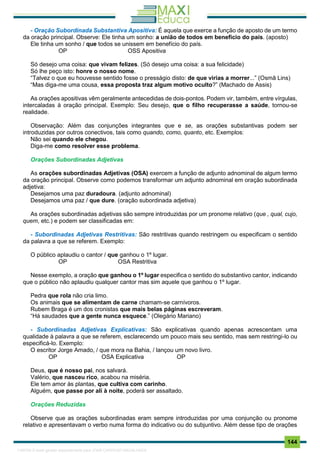 . 144
- Oração Subordinada Substantiva Apositiva: É aquela que exerce a função de aposto de um termo
da oração principal. Observe: Ele tinha um sonho: a união de todos em benefício do país. (aposto)
Ele tinha um sonho / que todos se unissem em benefício do país.
OP OSS Apositiva
Só desejo uma coisa: que vivam felizes. (Só desejo uma coisa: a sua felicidade)
Só lhe peço isto: honre o nosso nome.
“Talvez o que eu houvesse sentido fosse o presságio disto: de que virias a morrer...” (Osmã Lins)
“Mas diga-me uma cousa, essa proposta traz algum motivo oculto?” (Machado de Assis)
As orações apositivas vêm geralmente antecedidas de dois-pontos. Podem vir, também, entre vírgulas,
intercaladas à oração principal. Exemplo: Seu desejo, que o filho recuperasse a saúde, tornou-se
realidade.
Observação: Além das conjunções integrantes que e se, as orações substantivas podem ser
introduzidas por outros conectivos, tais como quando, como, quanto, etc. Exemplos:
Não sei quando ele chegou.
Diga-me como resolver esse problema.
Orações Subordinadas Adjetivas
As orações subordinadas Adjetivas (OSA) exercem a função de adjunto adnominal de algum termo
da oração principal. Observe como podemos transformar um adjunto adnominal em oração subordinada
adjetiva:
Desejamos uma paz duradoura. (adjunto adnominal)
Desejamos uma paz / que dure. (oração subordinada adjetiva)
As orações subordinadas adjetivas são sempre introduzidas por um pronome relativo (que , qual, cujo,
quem, etc.) e podem ser classificadas em:
- Subordinadas Adjetivas Restritivas: São restritivas quando restringem ou especificam o sentido
da palavra a que se referem. Exemplo:
O público aplaudiu o cantor / que ganhou o 1º lugar.
OP OSA Restritiva
Nesse exemplo, a oração que ganhou o 1º lugar especifica o sentido do substantivo cantor, indicando
que o público não aplaudiu qualquer cantor mas sim aquele que ganhou o 1º lugar.
Pedra que rola não cria limo.
Os animais que se alimentam de carne chamam-se carnívoros.
Rubem Braga é um dos cronistas que mais belas páginas escreveram.
“Há saudades que a gente nunca esquece.” (Olegário Mariano)
- Subordinadas Adjetivas Explicativas: São explicativas quando apenas acrescentam uma
qualidade à palavra a que se referem, esclarecendo um pouco mais seu sentido, mas sem restringi-lo ou
especificá-lo. Exemplo:
O escritor Jorge Amado, / que mora na Bahia, / lançou um novo livro.
OP OSA Explicativa OP
Deus, que é nosso pai, nos salvará.
Valério, que nasceu rico, acabou na miséria.
Ele tem amor às plantas, que cultiva com carinho.
Alguém, que passe por ali à noite, poderá ser assaltado.
Orações Reduzidas
Observe que as orações subordinadas eram sempre introduzidas por uma conjunção ou pronome
relativo e apresentavam o verbo numa forma do indicativo ou do subjuntivo. Além desse tipo de orações
1165766 E-book gerado especialmente para JOAB CARDOSO MAGALHAES
 