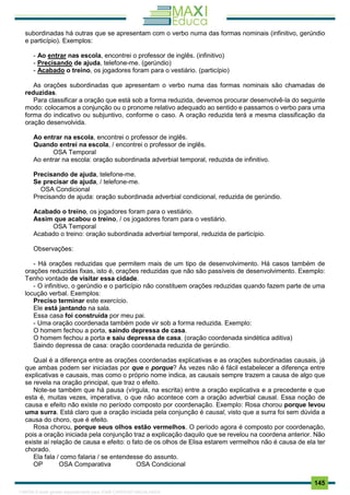. 145
subordinadas há outras que se apresentam com o verbo numa das formas nominais (infinitivo, gerúndio
e particípio). Exemplos:
- Ao entrar nas escola, encontrei o professor de inglês. (infinitivo)
- Precisando de ajuda, telefone-me. (gerúndio)
- Acabado o treino, os jogadores foram para o vestiário. (particípio)
As orações subordinadas que apresentam o verbo numa das formas nominais são chamadas de
reduzidas.
Para classificar a oração que está sob a forma reduzida, devemos procurar desenvolvê-la do seguinte
modo: colocamos a conjunção ou o pronome relativo adequado ao sentido e passamos o verbo para uma
forma do indicativo ou subjuntivo, conforme o caso. A oração reduzida terá a mesma classificação da
oração desenvolvida.
Ao entrar na escola, encontrei o professor de inglês.
Quando entrei na escola, / encontrei o professor de inglês.
OSA Temporal
Ao entrar na escola: oração subordinada adverbial temporal, reduzida de infinitivo.
Precisando de ajuda, telefone-me.
Se precisar de ajuda, / telefone-me.
OSA Condicional
Precisando de ajuda: oração subordinada adverbial condicional, reduzida de gerúndio.
Acabado o treino, os jogadores foram para o vestiário.
Assim que acabou o treino, / os jogadores foram para o vestiário.
OSA Temporal
Acabado o treino: oração subordinada adverbial temporal, reduzida de particípio.
Observações:
- Há orações reduzidas que permitem mais de um tipo de desenvolvimento. Há casos também de
orações reduzidas fixas, isto é, orações reduzidas que não são passíveis de desenvolvimento. Exemplo:
Tenho vontade de visitar essa cidade.
- O infinitivo, o gerúndio e o particípio não constituem orações reduzidas quando fazem parte de uma
locução verbal. Exemplos:
Preciso terminar este exercício.
Ele está jantando na sala.
Essa casa foi construída por meu pai.
- Uma oração coordenada também pode vir sob a forma reduzida. Exemplo:
O homem fechou a porta, saindo depressa de casa.
O homem fechou a porta e saiu depressa de casa. (oração coordenada sindética aditiva)
Saindo depressa de casa: oração coordenada reduzida de gerúndio.
Qual é a diferença entre as orações coordenadas explicativas e as orações subordinadas causais, já
que ambas podem ser iniciadas por que e porque? Às vezes não é fácil estabelecer a diferença entre
explicativas e causais, mas como o próprio nome indica, as causais sempre trazem a causa de algo que
se revela na oração principal, que traz o efeito.
Note-se também que há pausa (vírgula, na escrita) entre a oração explicativa e a precedente e que
esta é, muitas vezes, imperativa, o que não acontece com a oração adverbial causal. Essa noção de
causa e efeito não existe no período composto por coordenação. Exemplo: Rosa chorou porque levou
uma surra. Está claro que a oração iniciada pela conjunção é causal, visto que a surra foi sem dúvida a
causa do choro, que é efeito.
Rosa chorou, porque seus olhos estão vermelhos. O período agora é composto por coordenação,
pois a oração iniciada pela conjunção traz a explicação daquilo que se revelou na coordena anterior. Não
existe aí relação de causa e efeito: o fato de os olhos de Elisa estarem vermelhos não é causa de ela ter
chorado.
Ela fala / como falaria / se entendesse do assunto.
OP OSA Comparativa OSA Condicional
1165766 E-book gerado especialmente para JOAB CARDOSO MAGALHAES
 