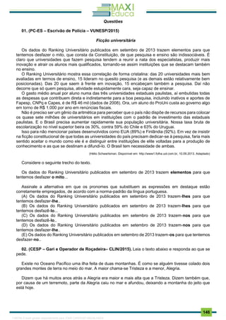 . 146
Questões
01. (PC-ES – Escrivão de Polícia – VUNESP/2015)
Ficção universitária
Os dados do Ranking Universitário publicados em setembro de 2013 trazem elementos para que
tentemos desfazer o mito, que consta da Constituição, de que pesquisa e ensino são indissociáveis. É
claro que universidades que fazem pesquisa tendem a reunir a nata dos especialistas, produzir mais
inovação e atrair os alunos mais qualificados, tornando-se assim instituições que se destacam também
no ensino.
O Ranking Universitário mostra essa correlação de forma cristalina: das 20 universidades mais bem
avaliadas em termos de ensino, 15 lideram no quesito pesquisa (e as demais estão relativamente bem
posicionadas). Das 20 que saem à frente em inovação, 15 encabeçam também a pesquisa. Daí não
decorre que só quem pesquisa, atividade estupidamente cara, seja capaz de ensinar.
O gasto médio anual por aluno numa das três universidades estaduais paulistas, aí embutidas todas
as despesas que contribuem direta e indiretamente para a boa pesquisa, incluindo inativos e aportes de
Fapesp, CNPq e Capes, é de R$ 46 mil (dados de 2008). Ora, um aluno do ProUni custa ao governo algo
em torno de R$ 1.000 por ano em renúncias fiscais.
Não é preciso ser um gênio da aritmética para perceber que o país não dispõe de recursos para colocar
os quase sete milhões de universitários em instituições com o padrão de investimento das estaduais
paulistas. E o Brasil precisa aumentar rapidamente sua população universitária. Nossa taxa bruta de
escolarização no nível superior beira os 30%, contra 59% do Chile e 63% do Uruguai.
Isso para não mencionar países desenvolvidos como EUA (89%) e Finlândia (92%). Em vez de insistir
na ficção constitucional de que todas as universidades do país precisam dedicar-se à pesquisa, faria mais
sentido aceitar o mundo como ele é e distinguir entre instituições de elite voltadas para a produção de
conhecimento e as que se destinam a difundi-lo. O Brasil tem necessidade de ambas.
(Hélio Schwartsman. Disponível em: http://www1.folha.uol.com.br, 10.09.2013. Adaptado)
Considere o seguinte trecho do texto.
Os dados do Ranking Universitário publicados em setembro de 2013 trazem elementos para que
tentemos desfazer o mito...
Assinale a alternativa em que os pronomes que substituem as expressões em destaque estão
corretamente empregados, de acordo com a norma-padrão da língua portuguesa.
(A) Os dados do Ranking Universitário publicados em setembro de 2013 trazem-lhes para que
tentemos desfazer-lhe..
(B) Os dados do Ranking Universitário publicados em setembro de 2013 trazem-lhes para que
tentemos desfazê-lo...
(C) Os dados do Ranking Universitário publicados em setembro de 2013 trazem-nos para que
tentemos desfazê-lo..
(D) Os dados do Ranking Universitário publicados em setembro de 2013 trazem-nos para que
tentemos desfazer-lhe..
(E) Os dados do Ranking Universitário publicados em setembro de 2013 trazem-os para que tentemos
desfazer-no..
02. (CESP – Gari e Operador de Roçadeira– CLIN/2015). Leia o texto abaixo e responda ao que se
pede.
Existe no Oceano Pacífico uma ilha feita de duas montanhas. É como se alguém tivesse colado dois
grandes montes de terra no meio do mar. A maior chama-se Tristeza e a menor, Alegria.
Dizem que há muitos anos atrás a Alegria era maior e mais alta que a Tristeza. Dizem também que,
por causa de um terremoto, parte da Alegria caiu no mar e afundou, deixando a montanha do jeito que
está hoje.
1165766 E-book gerado especialmente para JOAB CARDOSO MAGALHAES
 