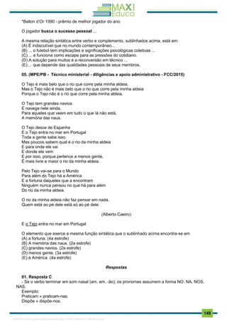 . 148
*Ballon d’Or 1990 - prêmio de melhor jogador do ano
O jogador busca o sucesso pessoal ...
A mesma relação sintática entre verbo e complemento, sublinhados acima, está em:
(A) É indiscutível que no mundo contemporâneo...
(B) ... o futebol tem implicações e significações psicológicas coletivas ...
(C) ... e funciona como escape para as pressões do cotidiano.
(D) A solução para muitos é a reconversão em técnico ...
(E) ... que depende das qualidades pessoais de seus membros.
05. (MPE/PB - Técnico ministerial - diligências e apoio administrativo - FCC/2015)
O Tejo é mais belo que o rio que corre pela minha aldeia,
Mas o Tejo não é mais belo que o rio que corre pela minha aldeia
Porque o Tejo não é o rio que corre pela minha aldeia.
O Tejo tem grandes navios
E navega nele ainda,
Para aqueles que veem em tudo o que lá não está,
A memória das naus.
O Tejo desce de Espanha
E o Tejo entra no mar em Portugal
Toda a gente sabe isso.
Mas poucos sabem qual é o rio da minha aldeia
E para onde ele vai
E donde ele vem
E por isso, porque pertence a menos gente,
É mais livre e maior o rio da minha aldeia.
Pelo Tejo vai-se para o Mundo
Para além do Tejo há a América
E a fortuna daqueles que a encontram
Ninguém nunca pensou no que há para além
Do rio da minha aldeia.
O rio da minha aldeia não faz pensar em nada.
Quem está ao pé dele está só ao pé dele.
(Alberto Caeiro)
E o Tejo entra no mar em Portugal
O elemento que exerce a mesma função sintática que o sublinhado acima encontra-se em
(A) a fortuna. (4a estrofe)
(B) A memória das naus. (2a estrofe)
(C) grandes navios. (2a estrofe)
(D) menos gente. (3a estrofe)
(E) a América. (4a estrofe)
Respostas
01. Resposta C
- Se o verbo terminar em som nasal (am, em, -ão), os pronomes assumem a forma NO, NA, NOS,
NAS.
Exemplo:
Praticam » praticam-nas.
Dispõe » dispõe-nos.
1165766 E-book gerado especialmente para JOAB CARDOSO MAGALHAES
 