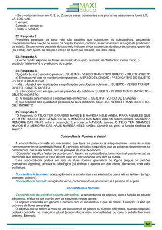. 149
- Se o verbo terminar em R, S, ou Z, perde essas consoantes e os pronomes assumem a forma LO,
LA, LOS, LAS.
Exemplo:
Compôs » compô-lo.
Perder » perdê-lo.
02. Resposta E
Pronomes pessoais do caso reto são aqueles que substituem os substantivos, assumindo
maioritariamente a função de sujeito da oração. Podem, contudo, assumir também a função de predicativo
do sujeito. Os pronomes pessoais do caso reto indicam ainda as pessoas do discurso, ou seja, quem fala
(eu e nós), com quem se fala (tu e vós) e de quem se fala (ele, ela, eles, elas).
03. Resposta A
O verbo “anda” exprime na frase um estado do sujeito, o estado de “tristonho”, deste modo, o
vocábulo “tristonho” é o predicativo do sujeito.
04. Resposta B
O jogador busca o sucesso pessoal ... SUJEITO - VERBO TRANSITIVO DIRETO - OBJETO DIRETO
a) É indiscutível que no mundo contemporâneo... VERBO DE LIGAÇÃO - PREDICATIVO DO SUJEITO
- SUJEITO ORACIONAL.
-->b) .. o futebol tem implicações e significações psicológicas coletivas ... SUJEITO - VERBO TRANST.
DIRETO - OBJETO DIRETO.
c) e funciona como escape para as pressões do cotidiano. SUJEITO - VERBO TRANS. INDIRETO -
OBJETO INDIRETO
d) A solução para muitos é a reconversão em técnico ... SUJEITO - VERBO DE LIGAÇÃO -
e) que depende das qualidades pessoais de seus membros. SUJEITO - VERBO TRANS. INDIRETO -
OBJ. INDIRETO
05. Resposta B
"O fragmento O TEJO TEM GRANDES NAVIOS E NAVEGA NELE AINDA, PARA AQUELES QUE
VEEM EM TUDO O QUE LÁ NÃO ESTÁ, A MEMÓRIA DAS NAUS está em ordem indireta. Ao inserir A
MEMÓRIA DAS NAUS entre a conjunção E e o verbo NAVEGA, tem-se: O TEJO TEM GRANDES
NAVIOS E A MEMÓRIA DAS NAUS NAVEGA NELE AINDA. Constrói-se, pois, a função sintática de
sujeito."
Concordância Nominal e Verbal
A concordância consiste no mecanismo que leva as palavras a adequarem-se umas às outras
harmonicamente na construção frasal. É o princípio sintático segundo o qual as palavras dependentes se
harmonizam, nas suas flexões, com as palavras de que dependem.
“Concordar” significa “estar de acordo com”. Assim, na concordância, tanto nominal quanto verbal, os
elementos que compõem a frase devem estar em consonância uns com os outros.
Essa concordância poderá ser feita de duas formas: gramatical ou lógica (segue os padrões
gramaticais vigentes); atrativa ou ideológica (dá ênfase a apenas um dos vários elementos, com valor
estilístico).
Concordância Nominal: adequação entre o substantivo e os elementos que a ele se referem (artigo,
pronome, adjetivo).
Concordância Verbal: variação do verbo, conformando-se ao número e à pessoa do sujeito.
Concordância Nominal
Concordância do adjetivo adjunto adnominal: a concordância do adjetivo, com a função de adjunto
adnominal, efetua-se de acordo com as seguintes regras gerais:
O adjetivo concorda em gênero e número com o substantivo a que se refere. Exemplo: O alto ipê
cobre-se de flores amarelas.
O adjetivo que se refere a mais de um substantivo de gênero ou número diferentes, quando posposto,
poderá concordar no masculino plural (concordância mais aconselhada), ou com o substantivo mais
próximo. Exemplo:
1165766 E-book gerado especialmente para JOAB CARDOSO MAGALHAES
 