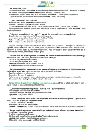 . 150
- No masculino plural:
“Tinha as espáduas e o colo feitos de encomenda para os vestidos decotados.” (Machado de Assis)
“Os arreios e as bagagens espalhados no chão, em roda.” (Herman Lima)
“Ainda assim, apareci com o rosto e as mãos muito marcados.” (Carlos Povina Cavalcânti)
“...grande número de camareiros e camareiras nativos.” (Érico Veríssimo)
- Com o substantivo mais próximo:
A Marinha e o Exército brasileiro estavam alerta.
Músicos e bailarinas ciganas animavam a festa.
“...toda ela (a casa) cheirando ainda a cal, a tinta e a barro fresco.” (Humberto de Campos)
“Meu primo estava saudoso dos tempos da infância e falava dos irmãos e irmãs falecidas.” (Luís
Henrique Tavares)
- Anteposto aos substantivos, o adjetivo concorda, em geral, com o mais próximo:
“Escolhestes mau lugar e hora...” (Alexandre Herculano)
“...acerca do possível ladrão ou ladrões.” (Antônio Calado)
Velhas revistas e livros enchiam as prateleiras.
Velhos livros e revistas enchiam as prateleiras.
Seguem esta regra os pronomes adjetivos: A sua idade, sexo e profissão.; Seus planos e tentativas.;
Aqueles vícios e ambições.; Por que tanto ódio e perversidade?; “Seu Príncipe e filhos”. Muitas vezes é
facultativa a escolha desta ou daquela concordância, mas em todos os casos deve subordinar-se às
exigências da eufonia, da clareza e do bom gosto.
- Quando dois ou mais adjetivos se referem ao mesmo substantivo determinado pelo artigo,
ocorrem dois tipos de construção, um e outro legítimos. Exemplos:
Estudo as línguas inglesa e francesa.
Estudo a língua inglesa e a francesa.
Os dedos indicador e médio estavam feridos.
O dedo indicador e o médio estavam feridos.
- Os adjetivos regidos da preposição de, que se referem a pronomes neutros indefinidos (nada,
muito, algo, tanto, que, etc.), normalmente ficam no masculino singular:
Sua vida nada tem de misterioso.
Seus olhos têm algo de sedutor.
Todavia, por atração, podem esses adjetivos concordar com o substantivo (ou pronome) sujeito:
“Elas nada tinham de ingênuas.” (José Gualda Dantas)
Concordância do adjetivo predicativo com o sujeito: a concordância do adjetivo predicativo com o
sujeito realiza-se consoante as seguintes normas:
- O predicativo concorda em gênero e número com o sujeito simples:
A ciência sem consciência é desastrosa.
Os campos estavam floridos, as colheitas seriam fartas.
É proibida a caça nesta reserva.
- Quando o sujeito é composto e constituído por substantivos do mesmo gênero, o predicativo
deve concordar no plural e no gênero deles:
O mar e o céu estavam serenos.
A ciência e a virtude são necessárias.
“Torvos e ferozes eram o gesto e os meneios destes homens sem disciplina,” (Alexandre Herculano)
- Sendo o sujeito composto e constituído por substantivos de gêneros diversos, o predicativo
concordará no masculino plural:
O vale e a montanha são frescos.
“O céu e as árvores ficariam assombrados.” (Machado de Assis)
Longos eram os dias e as noites para o prisioneiro.
“O César e a irmã são louros.” (Antônio Olinto)
1165766 E-book gerado especialmente para JOAB CARDOSO MAGALHAES
 