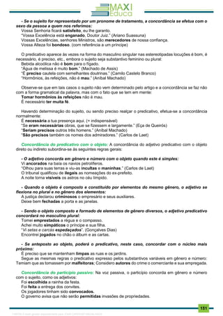 . 151
- Se o sujeito for representado por um pronome de tratamento, a concordância se efetua com o
sexo da pessoa a quem nos referimos:
Vossa Senhoria ficará satisfeito, eu lhe garanto.
“Vossa Excelência está enganado, Doutor Juiz.” (Ariano Suassuna)
Vossas Excelências, senhores Ministros, são merecedores de nossa confiança.
Vossa Alteza foi bondoso. (com referência a um príncipe)
O predicativo aparece às vezes na forma do masculino singular nas estereotipadas locuções é bom, é
necessário, é preciso, etc., embora o sujeito seja substantivo feminino ou plural:
Bebida alcoólica não é bom para o fígado.
“Água de melissa é muito bom.” (Machado de Assis)
“É preciso cautela com semelhantes doutrinas.” (Camilo Castelo Branco)
“Hormônios, às refeições, não é mau.” (Aníbal Machado)
Observe-se que em tais casos o sujeito não vem determinado pelo artigo e a concordância se faz não
com a forma gramatical da palavra, mas com o fato que se tem em mente:
Tomar hormônios às refeições não é mau.
É necessário ter muita fé.
Havendo determinação do sujeito, ou sendo preciso realçar o predicativo, efetua-se a concordância
normalmente:
É necessária a tua presença aqui. (= indispensável)
“Se eram necessárias obras, que se fizessem e largamente.” (Eça de Queirós)
“Seriam precisos outros três homens.” (Aníbal Machado)
“São precisos também os nomes dos admiradores.” (Carlos de Laet)
Concordância do predicativo com o objeto: A concordância do adjetivo predicativo com o objeto
direto ou indireto subordina-se às seguintes regras gerais:
- O adjetivo concorda em gênero e número com o objeto quando este é simples:
Vi ancorados na baía os navios petrolíferos.
“Olhou para suas terras e viu-as incultas e maninhas.” (Carlos de Laet)
O tribunal qualificou de ilegais as nomeações do ex-prefeito.
A noite torna visíveis os astros no céu límpido.
- Quando o objeto é composto e constituído por elementos do mesmo gênero, o adjetivo se
flexiona no plural e no gênero dos elementos:
A justiça declarou criminosos o empresário e seus auxiliares.
Deixe bem fechadas a porta e as janelas.
- Sendo o objeto composto e formado de elementos de gênero diversos, o adjetivo predicativo
concordará no masculino plural:
Tomei emprestados a régua e o compasso.
Achei muito simpáticos o príncipe e sua filha.
“Vi setas e carcás espedaçados”. (Gonçalves Dias)
Encontrei jogados no chão o álbum e as cartas.
- Se anteposto ao objeto, poderá o predicativo, neste caso, concordar com o núcleo mais
próximo:
É preciso que se mantenham limpas as ruas e os jardins.
Segue as mesmas regras o predicativo expresso pelos substantivos variáveis em gênero e número:
Temiam que as tomassem por malfeitoras; Considero autores do crime o comerciante e sua empregada.
Concordância do particípio passivo: Na voz passiva, o particípio concorda em gênero e número
com o sujeito, como os adjetivos:
Foi escolhida a rainha da festa.
Foi feita a entrega dos convites.
Os jogadores tinham sido convocados.
O governo avisa que não serão permitidas invasões de propriedades.
1165766 E-book gerado especialmente para JOAB CARDOSO MAGALHAES
 