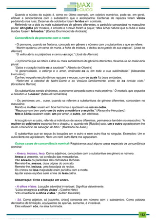 . 152
Quando o núcleo do sujeito é, como no último exemplo, um coletivo numérico, pode-se, em geral,
efetuar a concordância com o substantivo que o acompanha: Centenas de rapazes foram vistos
pedalando nas ruas; Dezenas de soldados foram feridos em combate.
Referindo-se a dois ou mais substantivos de gênero diferentes, o particípio concordará no masculino
plural: Atingidos por mísseis, a corveta e o navio foram a pique; “Mas achei natural que o clube e suas
ilusões fossem leiloados.” (Carlos Drummond de Andrade)
Concordância do pronome com o nome:
- O pronome, quando se flexiona, concorda em gênero e número com o substantivo a que se refere:
“Martim quebrou um ramo de murta, a folha da tristeza, e deitou-o no jazido de sua esposa”. (José de
Alencar)
“O velho abriu as pálpebras e cerrou-as logo.” (José de Alencar)
- O pronome que se refere a dois ou mais substantivos de gêneros diferentes, flexiona-se no masculino
plural:
“Salas e coração habita-os a saudade”” (Alberto de Oliveira)
“A generosidade, o esforço e o amor, ensinaste-os tu em toda a sua sublimidade.” (Alexandre
Herculano)
Conheci naquela escola ótimos rapazes e moças, com os quais fiz boas amizades.
“Referi-me à catedral de Notre-Dame e ao Vesúvio familiarmente, como se os tivesse visto.”
(Graciliano Ramos)
Os substantivos sendo sinônimos, o pronome concorda com o mais próximo: “Ó mortais, que cegueira
e desatino é o nosso!” (Manuel Bernardes)
- Os pronomes um... outro, quando se referem a substantivos de gênero diferentes, concordam no
masculino:
Marido e mulher viviam em boa harmonia e ajudavam-se um ao outro.
“Repousavam bem perto um do outro a matéria e o espírito.” (Alexandre Herculano)
Nito e Sônia casaram cedo: um por amor, o outro, por interesse.
A locução um e outro, referida a indivíduos de sexos diferentes, permanece também no masculino: “A
mulher do colchoeiro escovou-lhe o chapéu; e, quando ele [Rubião] saiu, um e outro agradeceram-lhe
muito o benefício da salvação do filho.” (Machado de Assis)
O substantivo que se segue às locuções um e outro e nem outro fica no singular. Exemplos: Um e
outro livro me agradaram; Nem um nem outro livro me agradaram.
Outros casos de concordância nominal: Registramos aqui alguns casos especiais de concordância
nominal:
- Anexo, incluso, leso. Como adjetivos, concordam com o substantivo em gênero e número:
Anexa à presente, vai a relação das mercadorias.
Vão anexos os pareceres das comissões técnicas.
Remeto-lhe, anexas, duas cópias do contrato.
Remeto-lhe, inclusa, uma fotocópia do recibo.
Os crimes de lesa-majestade eram punidos com a morte.
Ajudar esses espiões seria crime de lesa-pátria.
Observação: Evite a locução em anexo.
- A olhos vistos. Locução adverbial invariável. Significa visivelmente.
“Lúcia emagrecia a olhos vistos”. (Coelho Neto)
“Zito envelhecia a olhos vistos.” (Autren Dourado)
- Só. Como adjetivo, só [sozinho, único] concorda em número com o substantivo. Como palavra
denotativa de limitação, equivalente de apenas, somente, é invariável.
Eles estavam sós, na sala iluminada.
1165766 E-book gerado especialmente para JOAB CARDOSO MAGALHAES
 