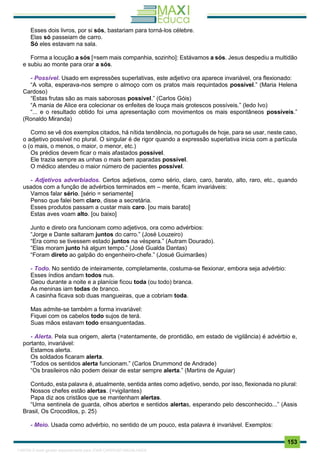 . 153
Esses dois livros, por si sós, bastariam para torná-los célebre.
Elas só passeiam de carro.
Só eles estavam na sala.
Forma a locução a sós [=sem mais companhia, sozinho]: Estávamos a sós. Jesus despediu a multidão
e subiu ao monte para orar a sós.
- Possível. Usado em expressões superlativas, este adjetivo ora aparece invariável, ora flexionado:
“A volta, esperava-nos sempre o almoço com os pratos mais requintados possível.” (Maria Helena
Cardoso)
“Estas frutas são as mais saborosas possível.” (Carlos Góis)
“A mania de Alice era colecionar os enfeites de louça mais grotescos possíveis.” (ledo Ivo)
“... e o resultado obtido foi uma apresentação com movimentos os mais espontâneos possíveis.”
(Ronaldo Miranda)
Como se vê dos exemplos citados, há nítida tendência, no português de hoje, para se usar, neste caso,
o adjetivo possível no plural. O singular é de rigor quando a expressão superlativa inicia com a partícula
o (o mais, o menos, o maior, o menor, etc.)
Os prédios devem ficar o mais afastados possível.
Ele trazia sempre as unhas o mais bem aparadas possível.
O médico atendeu o maior número de pacientes possível.
- Adjetivos adverbiados. Certos adjetivos, como sério, claro, caro, barato, alto, raro, etc., quando
usados com a função de advérbios terminados em – mente, ficam invariáveis:
Vamos falar sério. [sério = seriamente]
Penso que falei bem claro, disse a secretária.
Esses produtos passam a custar mais caro. [ou mais barato]
Estas aves voam alto. [ou baixo]
Junto e direto ora funcionam como adjetivos, ora como advérbios:
“Jorge e Dante saltaram juntos do carro.” (José Louzeiro)
“Era como se tivessem estado juntos na véspera.” (Autram Dourado).
“Elas moram junto há algum tempo.” (José Gualda Dantas)
“Foram direto ao galpão do engenheiro-chefe.” (Josué Guimarães)
- Todo. No sentido de inteiramente, completamente, costuma-se flexionar, embora seja advérbio:
Esses índios andam todos nus.
Geou durante a noite e a planície ficou toda (ou todo) branca.
As meninas iam todas de branco.
A casinha ficava sob duas mangueiras, que a cobriam toda.
Mas admite-se também a forma invariável:
Fiquei com os cabelos todo sujos de terá.
Suas mãos estavam todo ensanguentadas.
- Alerta. Pela sua origem, alerta (=atentamente, de prontidão, em estado de vigilância) é advérbio e,
portanto, invariável:
Estamos alerta.
Os soldados ficaram alerta.
“Todos os sentidos alerta funcionam.” (Carlos Drummond de Andrade)
“Os brasileiros não podem deixar de estar sempre alerta.” (Martins de Aguiar)
Contudo, esta palavra é, atualmente, sentida antes como adjetivo, sendo, por isso, flexionada no plural:
Nossos chefes estão alertas. (=vigilantes)
Papa diz aos cristãos que se mantenham alertas.
“Uma sentinela de guarda, olhos abertos e sentidos alertas, esperando pelo desconhecido...” (Assis
Brasil, Os Crocodilos, p. 25)
- Meio. Usada como advérbio, no sentido de um pouco, esta palavra é invariável. Exemplos:
1165766 E-book gerado especialmente para JOAB CARDOSO MAGALHAES
 