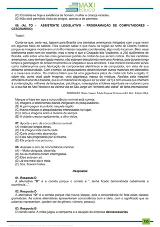 . 155
(C) Constata-se hoje a existência de homem, mulher e criança viciadas.
(D) Não será permitido visita de amigos, apenas a de parentes.
06. (AL TO - ASSISTENTE LEGISLATIVO - PROGRAMAÇÃO DE COMPUTADORES –
CESGRANRIO)
Texto I
Conta-se que, certa vez, ligaram para Brasília uns cientistas americanos intrigados com o que viram
em algumas fotos de satélite. Eles queriam saber o que havia na região ao norte do Distrito Federal,
porque as imagens mostravam um brilho intenso naquelas coordenadas, algo muito incomum. Bem, esse
telefonema pode nem ter ocorrido, mas o certo é que a Chapada dos Veadeiros, a 230 quilômetros de
Brasília, está sobre uma das mais generosas jazidas de cristal de que se tem notícia. Os tais cientistas
americanos, caso tenham ligado mesmo, não estavam descobrindo nenhuma América, pois durante longo
tempo a garimpagem do cristal movimentou a Chapada e seus arredores. Esse minério translúcido servia
como matéria-prima para fabricação de componentes eletrônicos e de computador, em vista de sua
altíssima condutividade. Com o tempo, os pesquisadores desenvolveram outros materiais em laboratório
e o cava-cava acabou. Os místicos falam que há uma gigantesca placa de cristal sob toda a região. E
sobre ela, como você pode imaginar, uma gigantesca massa de místicos. Atraídos pela inegável
atmosfera divinal da Chapada, que é um manancial de água e luz (a solar, ok?) e com visuais que chamam
à contemplação, milhares de terapeutas, psicólogos, massagistas e líderes espirituais se mudaram para
lá, o que faz de Alto Paraíso e da vizinha vila de São Jorge um "território alto-astral" de fama internacional.
RODRIGUES, Otávio. Viagem, Edição Especial (Ecoturismo)Ed. Abril - Edição 108-A.
Marque a frase em que a concordância nominal está correta.
(A) Imagens e telefonemas diárias intrigavam os pesquisadores.
(B) A garimpagem é proibido naquela região.
(C) Havia místicos e pesquisadoras interessados no lugar.
(D) Fotos e imagens eram a mesma de sempre.
(E) A cidade crescia rapidamente, a olho vistos.
07. Aponte o erro de concordância nominal.
(A) Andei por longes terras.
(B) Ela chegou toda machucada.
(C) Carla anda meio aborrecida.
(D) Elas não progredirão por si mesmo.
(E) Ela própria nos procurou.
08. Assinale o erro de concordância nominal.
(A) – Muito obrigada, disse ela.
(B) Só as mulheres foram interrogadas.
(C) Eles estavam só.
(D) Já era meio-dia e meia.
(E) Sós, ficaram tristes.
Respostas
01. Resposta D
A alternativa “D” é a correta porque o correto é “...tenha ficado demonstrada cabalmente a
ocorrência...”.
02. Resposta D
A alternativa “D” é a correta porque não houve silepse, pois a concordância foi feita pelas classes
gramaticais. As outras alternativas apresentaram concordância com a ideia, com o significado que as
palavras representam. (podem ser de gênero, número, pessoa).
03. Resposta B
O correto seria: A mídia julgou a campanha e a atuação da empresa desnecessárias
1165766 E-book gerado especialmente para JOAB CARDOSO MAGALHAES
 