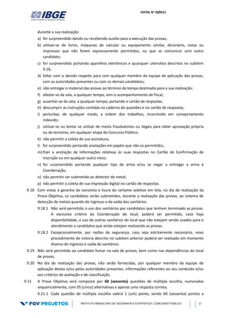 EDITAL N° 02/2015
INSTITUTO BRASILEIRO DE GEOGRAFIA E ESTATÍSTICA | CONCURSO PÚBLICO 17
durante a sua realização:
a) for surpreendido dando ou recebendo auxílio para a execução das provas;
b) utilizar-se de livros, máquinas de calcular ou equipamento similar, dicionário, notas ou
impressos que não forem expressamente permitidos, ou que se comunicar com outro
candidato;
c) for surpreendido portando aparelhos eletrônicos e quaisquer utensílios descritos no subitem
9.16;
d) faltar com o devido respeito para com qualquer membro da equipe de aplicação das provas,
com as autoridades presentes ou com os demais candidatos;
e) não entregar o material das provas ao término do tempo destinado para a sua realização;
f) afastar-se da sala, a qualquer tempo, sem o acompanhamento de fiscal;
g) ausentar-se da sala, a qualquer tempo, portando o cartão de respostas;
h) descumprir as instruções contidas no caderno de questões e no cartão de respostas;
i) perturbar, de qualquer modo, a ordem dos trabalhos, incorrendo em comportamento
indevido;
j) utilizar-se ou tentar se utilizar de meios fraudulentos ou ilegais para obter aprovação própria
ou de terceiros, em qualquer etapa do Concurso Público;
k) não permitir a coleta de sua assinatura;
l) for surpreendido portando anotações em papéis que não os permitidos;
m) fizer a anotação de informações relativas às suas respostas no Cartão de Confirmação de
Inscrição ou em qualquer outro meio;
n) for surpreendido portando qualquer tipo de arma e/ou se negar a entregar a arma à
Coordenação;
o) não permitir ser submetido ao detector de metal;
p) não permitir a coleta de sua impressão digital no cartão de respostas.
9.18 Com vistas à garantia da isonomia e lisura do certame seletivo em tela, no dia de realização da
Prova Objetiva, os candidatos serão submetidos, durante a realização das provas, ao sistema de
detecção de metais quando do ingresso e da saída dos sanitários.
9.18.1 Não será permitido o uso dos sanitários por candidatos que tenham terminado as provas.
A exclusivo critério da Coordenação do local, poderá ser permitido, caso haja
disponibilidade, o uso de outros sanitários do local que não estejam sendo usados para o
atendimento a candidatos que ainda estejam realizando as provas.
9.18.2 Excepcionalmente, por razões de segurança, caso seja estritamente necessário, novo
procedimento de vistoria descrito no subitem anterior poderá ser realizado em momento
diverso do ingresso e saída de sanitários.
9.19 Não será permitido ao candidato fumar na sala de provas, bem como nas dependências do local
de provas.
9.20 No dia de realização das provas, não serão fornecidas, por qualquer membro da equipe de
aplicação destas e/ou pelas autoridades presentes, informações referentes ao seu conteúdo e/ou
aos critérios de avaliação e de classificação.
9.21 A Prova Objetiva será composta por 60 (sessenta) questões de múltipla escolha, numeradas
sequencialmente, com 05 (cinco) alternativas e apenas uma resposta correta.
9.21.1 Cada questão de múltipla escolha valerá 1 (um) ponto, sendo 60 (sessenta) pontos a
 