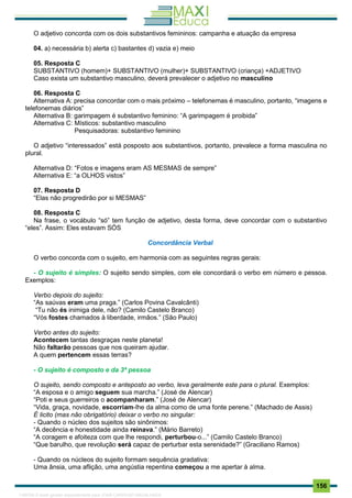 . 156
O adjetivo concorda com os dois substantivos femininos: campanha e atuação da empresa
04. a) necessária b) alerta c) bastantes d) vazia e) meio
05. Resposta C
SUBSTANTIVO (homem)+ SUBSTANTIVO (mulher)+ SUBSTANTIVO (criança) +ADJETIVO
Caso exista um substantivo masculino, deverá prevalecer o adjetivo no masculino
06. Resposta C
Alternativa A: precisa concordar com o mais próximo – telefonemas é masculino, portanto, “imagens e
telefonemas diários”
Alternativa B: garimpagem é substantivo feminino: “A garimpagem é proibida”
Alternativa C: Místicos: substantivo masculino
Pesquisadoras: substantivo feminino
O adjetivo “interessados” está posposto aos substantivos, portanto, prevalece a forma masculina no
plural.
Alternativa D: “Fotos e imagens eram AS MESMAS de sempre”
Alternativa E: “a OLHOS vistos”
07. Resposta D
“Elas não progredirão por si MESMAS”
08. Resposta C
Na frase, o vocábulo “só” tem função de adjetivo, desta forma, deve concordar com o substantivo
“eles”. Assim: Eles estavam SÓS
Concordância Verbal
O verbo concorda com o sujeito, em harmonia com as seguintes regras gerais:
- O sujeito é simples: O sujeito sendo simples, com ele concordará o verbo em número e pessoa.
Exemplos:
Verbo depois do sujeito:
“As saúvas eram uma praga.” (Carlos Povina Cavalcânti)
“Tu não és inimiga dele, não? (Camilo Castelo Branco)
“Vós fostes chamados à liberdade, irmãos.” (São Paulo)
Verbo antes do sujeito:
Acontecem tantas desgraças neste planeta!
Não faltarão pessoas que nos queiram ajudar.
A quem pertencem essas terras?
- O sujeito é composto e da 3ª pessoa
O sujeito, sendo composto e anteposto ao verbo, leva geralmente este para o plural. Exemplos:
“A esposa e o amigo seguem sua marcha.” (José de Alencar)
“Poti e seus guerreiros o acompanharam.” (José de Alencar)
“Vida, graça, novidade, escorriam-lhe da alma como de uma fonte perene.” (Machado de Assis)
É licito (mas não obrigatório) deixar o verbo no singular:
- Quando o núcleo dos sujeitos são sinônimos:
“A decência e honestidade ainda reinava.” (Mário Barreto)
“A coragem e afoiteza com que lhe respondi, perturbou-o...” (Camilo Castelo Branco)
“Que barulho, que revolução será capaz de perturbar esta serenidade?” (Graciliano Ramos)
- Quando os núcleos do sujeito formam sequência gradativa:
Uma ânsia, uma aflição, uma angústia repentina começou a me apertar à alma.
1165766 E-book gerado especialmente para JOAB CARDOSO MAGALHAES
 