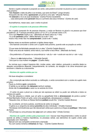 . 157
Sendo o sujeito composto e posposto ao verbo, este poderá concordar no plural ou com o substantivo
mais próximo:
“Não fossem o rádio de pilha e as revistas, que seria de Elisa?” (Jorge Amado)
“Enquanto ele não vinha, apareceram um jornal e uma vela.” (Ricardo Ramos)
“Ali estavam o rio e as suas lavadeiras.” (Carlos Povina Cavalcânti)
... casa abençoada onde paravam Deus e o primeiro dos seus ministros.” (Carlos de Laet)
Aconselhamos, nesse caso, usar o verbo no plural.
- O sujeito é composto e de pessoas diferentes
Se o sujeito composto for de pessoas diversas, o verbo se flexiona no plural e na pessoa que tiver
prevalência. (A 1ª pessoa prevalece sobre a 2ª e a 3ª; a 2ª prevale sobre a 3ª):
“Foi o que fizemos Capitu e eu.” (Machado de Assis) (ela e eu = nós)
“Tu e ele partireis juntos.” (Mário Barreto) (tu e ele = vós)
Você e meu irmão não me compreendem. (você e ele = vocês)
Muitas vezes os escritores quebram a rigidez dessa regra:
- Ora fazendo concordar o verbo com o sujeito mais próximo, quando este se pospõe ao verbo:
“O que resta da felicidade passada és tu e eles.” (Camilo Castelo Branco)
“Faze uma arca de madeira; entra nela tu, tua mulher e teus filhos.” (Machado de Assis)
- Ora preferindo a 3ª pessoa na concorrência tu + ele (tu + ele = vocês em vez de tu + ele = vós):
“...Deus e tu são testemunhas...” (Almeida Garrett)
“Juro que tu e tua mulher me pagam.” (Coelho Neto)
As normas que a seguir traçamos têm, muitas vezes, valor relativo, porquanto a escolha desta ou
daquela concordância depende, frequentemente, do contexto, da situação e do clima emocional que
envolvem o falante ou o escrevente.
- Núcleos do sujeito unidos por ou
Há duas situações a considerar:
- Se a conjunção ou indicar exclusão ou retificação, o verbo concordará com o núcleo do sujeito mais
próximo:
Paulo ou Antônio será o presidente.
O ladrão ou os ladrões não deixaram nenhum vestígio.
Ainda não foi encontrado o autor ou os autores do crime.
- O verbo irá para o plural se a ideia por ele expressa se referir ou puder ser atribuída a todos os
núcleos do sujeito:
“Era tão pequena a cidade, que um grito ou gargalhada forte a atravessavam de ponta a ponta.”
(Aníbal Machado) (Tanto um grito, como uma gargalhada, atravessavam a cidade.)
“Naquela crise, só Deus ou Nossa Senhora podiam acudir-lhe.” (Camilo Castelo Branco)
Há, no entanto, em bons autores, ocorrência de verbo no singular:
“A glória ou a vergonha da estirpe provinha de atos individuais.” (Vivaldo Coaraci)
“Há dessas reminiscências que não descansam antes que a pena ou a língua as publique.” (Machado
de Assis)
“Um príncipe ou uma princesa não casa sem um vultoso dote.” (Viriato Correia)
- Núcleos do sujeito unidos pela preposição com: Usa-se mais frequentemente o verbo no plural
quando se atribui a mesma importância, no processo verbal, aos elementos do sujeito unidos pela
preposição com. Exemplos:
Manuel com seu compadre construíram o barracão.
“Eu com outros romeiros vínhamos de Vigo...” (Camilo Castelo Branco)
1165766 E-book gerado especialmente para JOAB CARDOSO MAGALHAES
 