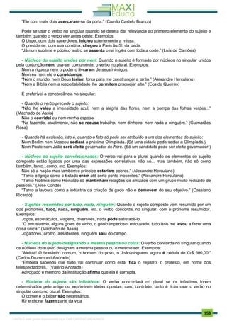 . 158
“Ele com mais dois acercaram-se da porta.” (Camilo Castelo Branco)
Pode se usar o verbo no singular quando se deseja dar relevância ao primeiro elemento do sujeito e
também quando o verbo vier antes deste. Exemplos:
O bispo, com dois sacerdotes, iniciou solenemente a missa.
O presidente, com sua comitiva, chegou a Paris às 5h da tarde.
“Já num sublime e público teatro se assenta o rei inglês com toda a corte.” (Luís de Camões)
- Núcleos do sujeito unidos por nem: Quando o sujeito é formado por núcleos no singular unidos
pela conjunção nem, usa-se, comumente, o verbo no plural. Exemplos:
Nem a riqueza nem o poder o livraram de seus inimigos.
Nem eu nem ele o convidamos.
“Nem o mundo, nem Deus teriam força para me constranger a tanto.” (Alexandre Herculano)
“Nem a Bíblia nem a respeitabilidade lhe permitem praguejar alto.” (Eça de Queirós)
É preferível a concordância no singular:
- Quando o verbo precede o sujeito:
“Não lhe valeu a imensidade azul, nem a alegria das flores, nem a pompa das folhas verdes...”
(Machado de Assis)
Não o convidei eu nem minha esposa.
“Na fazenda, atualmente, não se recusa trabalho, nem dinheiro, nem nada a ninguém.” (Guimarães
Rosa)
- Quando há exclusão, isto é, quando o fato só pode ser atribuído a um dos elementos do sujeito:
Nem Berlim nem Moscou sediará a próxima Olimpíada. (Só uma cidade pode sediar a Olimpíada.)
Nem Paulo nem João será eleito governador do Acre. (Só um candidato pode ser eleito governador.)
- Núcleos do sujeito correlacionados: O verbo vai para o plural quando os elementos do sujeito
composto estão ligados por uma das expressões correlativas não só... mas também, não só como
também, tanto...como, etc. Exemplos:
Não só a nação mas também o príncipe estariam pobres.” (Alexandre Herculano)
“Tanto a Igreja como o Estado eram até certo ponto inocentes.” (Alexandre Herculano)
“Tanto Noêmia como Reinaldo só mantinham relações de amizade com um grupo muito reduzido de
pessoas.” (José Condé)
“Tanto a lavoura como a indústria da criação de gado não o demovem do seu objetivo.” (Cassiano
Ricardo)
- Sujeitos resumidos por tudo, nada, ninguém: Quando o sujeito composto vem resumido por um
dos pronomes, tudo, nada, ninguém, etc. o verbo concorda, no singular, com o pronome resumidor.
Exemplos:
Jogos, espetáculos, viagens, diversões, nada pôde satisfazê-lo.
“O entusiasmo, alguns goles de vinho, o gênio imperioso, estouvado, tudo isso me levou a fazer uma
coisa única.” (Machado de Assis)
Jogadores, árbitro, assistentes, ninguém saiu do campo.
- Núcleos do sujeito designando a mesma pessoa ou coisa: O verbo concorda no singular quando
os núcleos do sujeito designam a mesma pessoa ou o mesmo ser. Exemplos:
“Aleluia! O brasileiro comum, o homem do povo, o João-ninguém, agora é cédula de Cr$ 500,00!”
(Carlos Drummond Andrade)
“Embora sabendo que tudo vai continuar como está, fica o registro, o protesto, em nome dos
telespectadores.” (Valério Andrade)
Advogado e membro da instituição afirma que ela é corrupta.
- Núcleos do sujeito são infinitivos: O verbo concordará no plural se os infinitivos forem
determinados pelo artigo ou exprimirem ideias opostas; caso contrário, tanto é lícito usar o verbo no
singular como no plural. Exemplos:
O comer e o beber são necessários.
Rir e chorar fazem parte da vida
1165766 E-book gerado especialmente para JOAB CARDOSO MAGALHAES
 