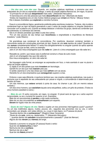 . 160
- Um dos que, uma das que: Quando, em orações adjetivas restritivas, o pronome que vem
antecedido de um dos ou expressão análoga, o verbo da oração adjetiva flexiona-se, em regra, no plural:
“O príncipe foi um dos que despertaram mais cedo.” (Alexandre Herculano)
“A baronesa era uma das pessoas que mais desconfiavam de nós.” (Machado de Assis)
“Areteu da Capadócia era um dos muitos médicos gregos que viviam em Roma.” (Moacyr Scliar)
Ele é desses charlatães que exploram a crendice humana.
Essa é a concordância lógica, geralmente preferida pelos escritores modernos. Todavia, não é prática
condenável fugir ao rigor da lógica gramatical e usar o verbo da oração adjetiva no singular (fazendo-o
concordar com a palavra um), quando se deseja destacar o indivíduo do grupo, dando-se a entender que
ele sobressaiu ou sobressai aos demais:
Ele é um desses parasitas que vive à custa dos outros.
“Foi um dos poucos do seu tempo que reconheceu a originalidade e importância da literatura
brasileira.” (João Ribeiro)
Há gramáticas que condenam tal concordância. Por coerência, deveriam condenar também a
comumente aceita em construções anormais do tipo: Quais de vós sois isentos de culpa? Quantos de
nós somos completamente felizes? O verbo fica obrigatoriamente no singular quando se aplica apenas
ao indivíduo de que se fala, como no exemplo:
Jairo é um dos meus empregados que não sabe ler. (Jairo é o único empregado que não sabe ler.)
Ressalte-se, porém, que nesse caso é preferível construir a frase de outro modo:
Jairo é um empregado meu que não sabe ler.
Dos meus empregados, só Jairo não sabe ler.
Na linguagem culta formal, ao empregar as expressões em foco, o mais acertado é usar no plural o
verbo da oração adjetiva:
O Japão é um dos países que mais investem em tecnologia.
Gandhi foi um dos que mais lutaram pela paz.
O sertão cearense é uma das áreas que mais sofrem com as secas.
Heráclito foi um dos empresários que conseguiram superar a crise.
Embora o caso seja diferente, é oportuno lembrar que, nas orações adjetivas explicativas, nas quais o
pronome que é separado de seu antecedente por pausa e vírgula, a concordância é determinada pelo
sentido da frase:
Um dos meninos, que estava sentado à porta da casa, foi chamar o pai. (Só um menino estava
sentado.)
Um dos cinco homens, que assistiam àquela cena estupefatos, soltou um grito de protesto. (Todos os
cinco homens assistiam à cena.)
- Mais de um: O verbo concorda, em regra, no singular. O plural será de rigor se o verbo exprimir
reciprocidade, ou se o numeral for superior a um. Exemplos:
Mais de um excursionista já perdeu a vida nesta montanha.
Mais de um dos circunstantes se entreolharam com espanto.
Devem ter fugido mais de vinte presos.
- Quais de vós? Alguns de nós: Sendo o sujeito um dos pronomes interrogativos quais? quantos?
Ou um dos indefinidos alguns, muitos, poucos, etc., seguidos dos pronomes nós ou vós, o verbo
concordará, por atração, com estes últimos, ou, o que é mais lógico, na 3ª pessoa do plural:
“Quantos dentre nós a conhecemos?” (Rogério César Cerqueira)
“Quais de vós sois, como eu, desterrados...?” (Alexandre Herculano)
“...quantos dentre vós estudam conscienciosamente o passado?” (José de Alencar)
Alguns de nós vieram (ou viemos) de longe.
Estando o pronome no singular (3ª pessoa) ficará o verbo:
Qual de vós testemunhou o fato?
Nenhuma de nós a conhece.
Nenhum de vós a viu?
Qual de nós falará primeiro?
1165766 E-book gerado especialmente para JOAB CARDOSO MAGALHAES
 