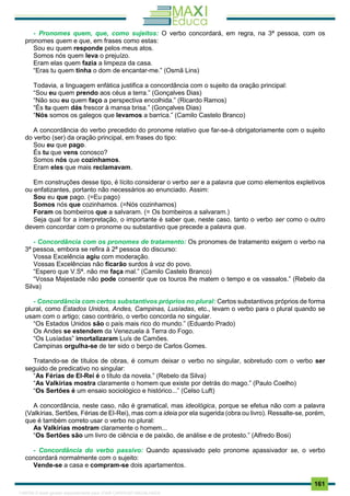 . 161
- Pronomes quem, que, como sujeitos: O verbo concordará, em regra, na 3ª pessoa, com os
pronomes quem e que, em frases como estas:
Sou eu quem responde pelos meus atos.
Somos nós quem leva o prejuízo.
Eram elas quem fazia a limpeza da casa.
“Eras tu quem tinha o dom de encantar-me.” (Osmã Lins)
Todavia, a linguagem enfática justifica a concordância com o sujeito da oração principal:
“Sou eu quem prendo aos céus a terra.” (Gonçalves Dias)
“Não sou eu quem faço a perspectiva encolhida.” (Ricardo Ramos)
“És tu quem dás frescor à mansa brisa.” (Gonçalves Dias)
“Nós somos os galegos que levamos a barrica.” (Camilo Castelo Branco)
A concordância do verbo precedido do pronome relativo que far-se-á obrigatoriamente com o sujeito
do verbo (ser) da oração principal, em frases do tipo:
Sou eu que pago.
És tu que vens conosco?
Somos nós que cozinhamos.
Eram eles que mais reclamavam.
Em construções desse tipo, é lícito considerar o verbo ser e a palavra que como elementos expletivos
ou enfatizantes, portanto não necessários ao enunciado. Assim:
Sou eu que pago. (=Eu pago)
Somos nós que cozinhamos. (=Nós cozinhamos)
Foram os bombeiros que a salvaram. (= Os bombeiros a salvaram.)
Seja qual for a interpretação, o importante é saber que, neste caso, tanto o verbo ser como o outro
devem concordar com o pronome ou substantivo que precede a palavra que.
- Concordância com os pronomes de tratamento: Os pronomes de tratamento exigem o verbo na
3ª pessoa, embora se refira à 2ª pessoa do discurso:
Vossa Excelência agiu com moderação.
Vossas Excelências não ficarão surdos à voz do povo.
“Espero que V.Sª. não me faça mal.” (Camilo Castelo Branco)
“Vossa Majestade não pode consentir que os touros lhe matem o tempo e os vassalos.” (Rebelo da
Silva)
- Concordância com certos substantivos próprios no plural: Certos substantivos próprios de forma
plural, como Estados Unidos, Andes, Campinas, Lusíadas, etc., levam o verbo para o plural quando se
usam com o artigo; caso contrário, o verbo concorda no singular.
“Os Estados Unidos são o país mais rico do mundo.” (Eduardo Prado)
Os Andes se estendem da Venezuela à Terra do Fogo.
“Os Lusíadas” imortalizaram Luís de Camões.
Campinas orgulha-se de ter sido o berço de Carlos Gomes.
Tratando-se de títulos de obras, é comum deixar o verbo no singular, sobretudo com o verbo ser
seguido de predicativo no singular:
“As Férias de El-Rei é o título da novela.” (Rebelo da Silva)
“As Valkírias mostra claramente o homem que existe por detrás do mago.” (Paulo Coelho)
“Os Sertões é um ensaio sociológico e histórico...” (Celso Luft)
A concordância, neste caso, não é gramatical, mas ideológica, porque se efetua não com a palavra
(Valkírias, Sertões, Férias de El-Rei), mas com a ideia por ela sugerida (obra ou livro). Ressalte-se, porém,
que é também correto usar o verbo no plural:
As Valkírias mostram claramente o homem...
“Os Sertões são um livro de ciência e de paixão, de análise e de protesto.” (Alfredo Bosi)
- Concordância do verbo passivo: Quando apassivado pelo pronome apassivador se, o verbo
concordará normalmente com o sujeito:
Vende-se a casa e compram-se dois apartamentos.
1165766 E-book gerado especialmente para JOAB CARDOSO MAGALHAES
 