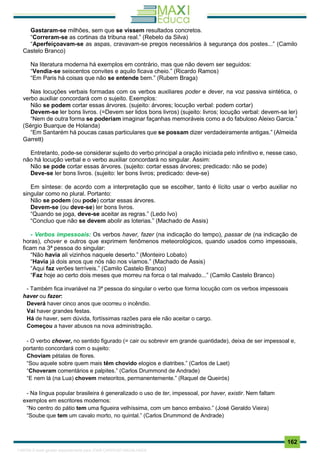 . 162
Gastaram-se milhões, sem que se vissem resultados concretos.
“Correram-se as cortinas da tribuna real.” (Rebelo da Silva)
“Aperfeiçoavam-se as aspas, cravavam-se pregos necessários à segurança dos postes...” (Camilo
Castelo Branco)
Na literatura moderna há exemplos em contrário, mas que não devem ser seguidos:
“Vendia-se seiscentos convites e aquilo ficava cheio.” (Ricardo Ramos)
“Em Paris há coisas que não se entende bem.” (Rubem Braga)
Nas locuções verbais formadas com os verbos auxiliares poder e dever, na voz passiva sintética, o
verbo auxiliar concordará com o sujeito. Exemplos:
Não se podem cortar essas árvores. (sujeito: árvores; locução verbal: podem cortar)
Devem-se ler bons livros. (=Devem ser lidos bons livros) (sujeito: livros; locução verbal: devem-se ler)
“Nem de outra forma se poderiam imaginar façanhas memoráveis como a do fabuloso Aleixo Garcia.”
(Sérgio Buarque de Holanda)
“Em Santarém há poucas casas particulares que se possam dizer verdadeiramente antigas.” (Almeida
Garrett)
Entretanto, pode-se considerar sujeito do verbo principal a oração iniciada pelo infinitivo e, nesse caso,
não há locução verbal e o verbo auxiliar concordará no singular. Assim:
Não se pode cortar essas árvores. (sujeito: cortar essas árvores; predicado: não se pode)
Deve-se ler bons livros. (sujeito: ler bons livros; predicado: deve-se)
Em síntese: de acordo com a interpretação que se escolher, tanto é lícito usar o verbo auxiliar no
singular como no plural. Portanto:
Não se podem (ou pode) cortar essas árvores.
Devem-se (ou deve-se) ler bons livros.
“Quando se joga, deve-se aceitar as regras.” (Ledo Ivo)
“Concluo que não se devem abolir as loterias.” (Machado de Assis)
- Verbos impessoais: Os verbos haver, fazer (na indicação do tempo), passar de (na indicação de
horas), chover e outros que exprimem fenômenos meteorológicos, quando usados como impessoais,
ficam na 3ª pessoa do singular:
“Não havia ali vizinhos naquele deserto.” (Monteiro Lobato)
“Havia já dois anos que nós não nos víamos.” (Machado de Assis)
“Aqui faz verões terríveis.” (Camilo Castelo Branco)
“Faz hoje ao certo dois meses que morreu na forca o tal malvado...” (Camilo Castelo Branco)
- Também fica invariável na 3ª pessoa do singular o verbo que forma locução com os verbos impessoais
haver ou fazer:
Deverá haver cinco anos que ocorreu o incêndio.
Vai haver grandes festas.
Há de haver, sem dúvida, fortíssimas razões para ele não aceitar o cargo.
Começou a haver abusos na nova administração.
- O verbo chover, no sentido figurado (= cair ou sobrevir em grande quantidade), deixa de ser impessoal e,
portanto concordará com o sujeito:
Choviam pétalas de flores.
“Sou aquele sobre quem mais têm chovido elogios e diatribes.” (Carlos de Laet)
“Choveram comentários e palpites.” (Carlos Drummond de Andrade)
“E nem lá (na Lua) chovem meteoritos, permanentemente.” (Raquel de Queirós)
- Na língua popular brasileira é generalizado o uso de ter, impessoal, por haver, existir. Nem faltam
exemplos em escritores modernos:
“No centro do pátio tem uma figueira velhíssima, com um banco embaixo.” (José Geraldo Vieira)
“Soube que tem um cavalo morto, no quintal.” (Carlos Drummond de Andrade)
1165766 E-book gerado especialmente para JOAB CARDOSO MAGALHAES
 