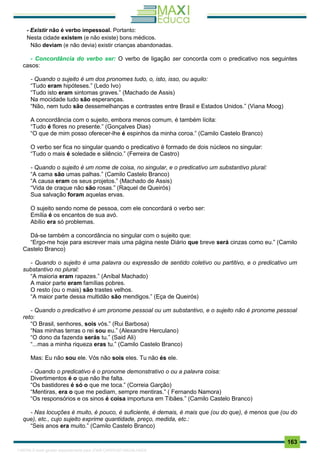 . 163
- Existir não é verbo impessoal. Portanto:
Nesta cidade existem (e não existe) bons médicos.
Não deviam (e não devia) existir crianças abandonadas.
- Concordância do verbo ser: O verbo de ligação ser concorda com o predicativo nos seguintes
casos:
- Quando o sujeito é um dos pronomes tudo, o, isto, isso, ou aquilo:
“Tudo eram hipóteses.” (Ledo Ivo)
“Tudo isto eram sintomas graves.” (Machado de Assis)
Na mocidade tudo são esperanças.
“Não, nem tudo são dessemelhanças e contrastes entre Brasil e Estados Unidos.” (Viana Moog)
A concordância com o sujeito, embora menos comum, é também lícita:
“Tudo é flores no presente.” (Gonçalves Dias)
“O que de mim posso oferecer-lhe é espinhos da minha coroa.” (Camilo Castelo Branco)
O verbo ser fica no singular quando o predicativo é formado de dois núcleos no singular:
“Tudo o mais é soledade e silêncio.” (Ferreira de Castro)
- Quando o sujeito é um nome de coisa, no singular, e o predicativo um substantivo plural:
“A cama são umas palhas.” (Camilo Castelo Branco)
“A causa eram os seus projetos.” (Machado de Assis)
“Vida de craque não são rosas.” (Raquel de Queirós)
Sua salvação foram aquelas ervas.
O sujeito sendo nome de pessoa, com ele concordará o verbo ser:
Emília é os encantos de sua avó.
Abílio era só problemas.
Dá-se também a concordância no singular com o sujeito que:
“Ergo-me hoje para escrever mais uma página neste Diário que breve será cinzas como eu.” (Camilo
Castelo Branco)
- Quando o sujeito é uma palavra ou expressão de sentido coletivo ou partitivo, e o predicativo um
substantivo no plural:
“A maioria eram rapazes.” (Aníbal Machado)
A maior parte eram famílias pobres.
O resto (ou o mais) são trastes velhos.
“A maior parte dessa multidão são mendigos.” (Eça de Queirós)
- Quando o predicativo é um pronome pessoal ou um substantivo, e o sujeito não é pronome pessoal
reto:
“O Brasil, senhores, sois vós.” (Rui Barbosa)
“Nas minhas terras o rei sou eu.” (Alexandre Herculano)
“O dono da fazenda serás tu.” (Said Ali)
“...mas a minha riqueza eras tu.” (Camilo Castelo Branco)
Mas: Eu não sou ele. Vós não sois eles. Tu não és ele.
- Quando o predicativo é o pronome demonstrativo o ou a palavra coisa:
Divertimentos é o que não lhe falta.
“Os bastidores é só o que me toca.” (Correia Garção)
“Mentiras, era o que me pediam, sempre mentiras.” ( Fernando Namora)
“Os responsórios e os sinos é coisa importuna em Tibães.” (Camilo Castelo Branco)
- Nas locuções é muito, é pouco, é suficiente, é demais, é mais que (ou do que), é menos que (ou do
que), etc., cujo sujeito exprime quantidade, preço, medida, etc.:
“Seis anos era muito.” (Camilo Castelo Branco)
1165766 E-book gerado especialmente para JOAB CARDOSO MAGALHAES
 