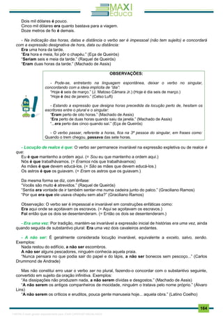 . 164
Dois mil dólares é pouco.
Cinco mil dólares era quanto bastava para a viagem.
Doze metros de fio é demais.
- Na indicação das horas, datas e distância o verbo ser é impessoal (não tem sujeito) e concordará
com a expressão designativa de hora, data ou distância:
Era uma hora da tarde.
“Era hora e meia, foi pôr o chapéu.” (Eça de Queirós)
“Seriam seis e meia da tarde.” (Raquel de Queirós)
“Eram duas horas da tarde.” (Machado de Assis)
OBSERVAÇÕES:
- Pode-se, entretanto na linguagem espontânea, deixar o verbo no singular,
concordando com a ideia implícita de “dia”:
“Hoje é seis de março.” (J. Matoso Câmara Jr.) (Hoje é dia seis de março.)
“Hoje é dez de janeiro.” (Celso Luft)
- Estando a expressão que designa horas precedida da locução perto de, hesitam os
escritores entre o plural e o singular:
“Eram perto de oito horas.” (Machado de Assis)
“Era perto de duas horas quando saiu da janela.” (Machado de Assis)
“...era perto das cinco quando saí.” (Eça de Queirós)
- O verbo passar, referente a horas, fica na 3ª pessoa do singular, em frases como:
Quando o trem chegou, passava das sete horas.
- Locução de realce é que: O verbo ser permanece invariável na expressão expletiva ou de realce é
que:
Eu é que mantenho a ordem aqui. (= Sou eu que mantenho a ordem aqui.)
Nós é que trabalhávamos. (= Éramos nós que trabalhávamos)
As mães é que devem educá-los. (= São as mães que devem educá-los.)
Os astros é que os guiavam. (= Eram os astros que os guiavam.)
Da mesma forma se diz, com ênfase:
“Vocês são muito é atrevidos.” (Raquel de Queirós)
“Sentia era vontade de ir também sentar-me numa cadeira junto do palco.” (Graciliano Ramos)
“Por que era que ele usava chapéu sem aba?” (Graciliano Ramos)
Observação: O verbo ser é impessoal e invariável em construções enfáticas como:
Era aqui onde se açoitavam os escravos. (= Aqui se açoitavam os escravos.)
Foi então que os dois se desentenderam. (= Então os dois se desentenderam.)
- Era uma vez: Por tradição, mantém-se invariável a expressão inicial de histórias era uma vez, ainda
quando seguida de substantivo plural: Era uma vez dois cavaleiros andantes.
- A não ser: É geralmente considerada locução invariável, equivalente a exceto, salvo, senão.
Exemplos:
Nada restou do edifício, a não ser escombros.
A não ser alguns pescadores, ninguém conhecia aquela praia.
“Nunca pensara no que podia sair do papel e do lápis, a não ser bonecos sem pescoço...” (Carlos
Drummond de Andrade)
Mas não constitui erro usar o verbo ser no plural, fazendo-o concordar com o substantivo seguinte,
convertido em sujeito da oração infinitiva. Exemplos:
“As dissipações não produzem nada, a não serem dívidas e desgostos.” (Machado de Assis)
“A não serem os antigos companheiros de mocidade, ninguém o tratava pelo nome próprio.” (Álvaro
Lins)
“A não serem os críticos e eruditos, pouca gente manuseia hoje... aquela obra.” (Latino Coelho)
1165766 E-book gerado especialmente para JOAB CARDOSO MAGALHAES
 