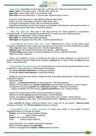 . 165
- Haja vista: A expressão correta é haja vista, e não haja visto. Pode ser construída de três modos:
Hajam vista os livros desse autor. (= tenham vista, vejam-se)
Haja vista os livros desse autor. (= por exemplo, veja)
Haja vista aos livros desse autor. (= olhe-se para, atente-se para os livros)
A primeira construção (que é a mais lógica) analisa-se deste modo.
Sujeito: os livros; verbo hajam (=tenham); objeto direto: vista.
A situação é preocupante; hajam vista os incidentes de sábado.
Seguida de substantivo (ou pronome) singular, a expressão, evidentemente, permanece invariável: A
situação é preocupante; haja vista o incidente de sábado.
- Bem haja. Mal haja: Bem haja e mal haja usam-se em frases optativas e imprecativas,
respectivamente. O verbo concordará normalmente com o sujeito, que vem sempre posposto:
“Bem haja Sua Majestade!” (Camilo Castelo Branco)
Bem hajam os promovedores dessa campanha!
“Mal hajam as desgraças da minha vida...” (Camilo Castelo Branco)
- Concordância dos verbos bater, dar e soar: Referindo-se às horas, os três verbos acima
concordam regularmente com o sujeito, que pode ser hora, horas (claro ou oculto), badaladas ou relógio:
“Nisto, deu três horas o relógio da botica.” (Camilo Castelo Branco)
“Bateram quatro da manhã em três torres há um tempo...” (Mário Barreto)
“Tinham batido quatro horas no cartório do tabelião Vaz Nunes.” (Machado de Assis)
“Deu uma e meia.” (Said Ali)
Passar, com referência a horas, no sentido de ser mais de, é verbo impessoal, por isso fica na 3ª
pessoa do singular: Quando chegamos ao aeroporto, passava das 16 horas; Vamos, já passa das oito
horas – disse ela ao filho.
- Concordância do verbo parecer: Em construções com o verbo parecer seguido de infinitivo, pode-
se flexionar o verbo parecer ou o infinitivo que o acompanha:
As paredes pareciam estremecer. (construção corrente)
As paredes parecia estremecerem. (construção literária)
Análise da construção dois: parecia: oração principal; as paredes estremeceram: oração subordinada
substantiva subjetiva.
Outros exemplos:
“Nervos... que pareciam estourar no minuto seguinte.” (Fernando Namora)
“Referiu-me circunstâncias que parece justificarem o procedimento do soberano.” (Latino Coelho)
“As lágrimas e os soluços parecia não a deixarem prosseguir.” (Alexandre Herculano)
“...quando as estrelas, em ritmo moroso, parecia caminharem no céu.” (Graça Aranha)
Usando-se a oração desenvolvida, parecer concordará no singular:
“Mesmo os doentes parece que são mais felizes.” (Cecília Meireles)
“Outros, de aparência acabadiça, parecia que não podiam com a enxada.” (José Américo)
“As notícias parece que têm asas.” (Oto Lara Resende) (Isto é: Parece que as notícias têm asas.)
Essa dualidade de sintaxe verifica-se também com o verbo ver na voz passiva: “Viam-se entrar
mulheres e crianças.” Ou “Via-se entrarem mulheres e crianças.”
- Concordância com o sujeito oracional: O verbo cujo sujeito é uma oração concorda
obrigatoriamente na 3ª pessoa do singular:
Parecia / que os dois homens estavam bêbedos.
Verbo sujeito (oração subjetiva)
Faltava / dar os últimos retoques.
Verbo sujeito (oração subjetiva)
Outros exemplos, com o sujeito oracional em destaque:
Não me interessa ouvir essas parlendas.
Anotei os livros que faltava adquirir. (faltava adquirir os livros)
1165766 E-book gerado especialmente para JOAB CARDOSO MAGALHAES
 