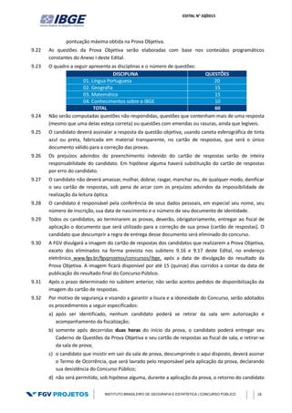 EDITAL N° 02/2015
INSTITUTO BRASILEIRO DE GEOGRAFIA E ESTATÍSTICA | CONCURSO PÚBLICO 18
pontuação máxima obtida na Prova Objetiva.
9.22 As questões da Prova Objetiva serão elaboradas com base nos conteúdos programáticos
constantes do Anexo I deste Edital.
9.23 O quadro a seguir apresenta as disciplinas e o número de questões:
DISCIPLINA QUESTÕES
01. Língua Portuguesa 20
02. Geografia 15
03. Matemática 15
04. Conhecimentos sobre o IBGE 10
TOTAL 60
9.24 Não serão computadas questões não respondidas, questões que contenham mais de uma resposta
(mesmo que uma delas esteja correta) ou questões com emendas ou rasuras, ainda que legíveis.
9.25 O candidato deverá assinalar a resposta da questão objetiva, usando caneta esferográfica de tinta
azul ou preta, fabricada em material transparente, no cartão de respostas, que será o único
documento válido para a correção das provas.
9.26 Os prejuízos advindos do preenchimento indevido do cartão de respostas serão de inteira
responsabilidade do candidato. Em hipótese alguma haverá substituição do cartão de respostas
por erro do candidato.
9.27 O candidato não deverá amassar, molhar, dobrar, rasgar, manchar ou, de qualquer modo, danificar
o seu cartão de respostas, sob pena de arcar com os prejuízos advindos da impossibilidade de
realização da leitura óptica.
9.28 O candidato é responsável pela conferência de seus dados pessoais, em especial seu nome, seu
número de inscrição, sua data de nascimento e o número de seu documento de identidade.
9.29 Todos os candidatos, ao terminarem as provas, deverão, obrigatoriamente, entregar ao fiscal de
aplicação o documento que será utilizado para a correção de sua prova (cartão de respostas). O
candidato que descumprir a regra de entrega desse documento será eliminado do concurso.
9.30 A FGV divulgará a imagem do cartão de respostas dos candidatos que realizarem a Prova Objetiva,
exceto dos eliminados na forma prevista nos subitens 9.16 e 9.17 deste Edital, no endereço
eletrônico www.fgv.br/fgvprojetos/concursos/ibge, após a data de divulgação do resultado da
Prova Objetiva. A imagem ficará disponível por até 15 (quinze) dias corridos a contar da data de
publicação do resultado final do Concurso Público.
9.31 Após o prazo determinado no subitem anterior, não serão aceitos pedidos de disponibilização da
imagem do cartão de respostas.
9.32 Por motivo de segurança e visando a garantir a lisura e a idoneidade do Concurso, serão adotados
os procedimentos a seguir especificados:
a) após ser identificado, nenhum candidato poderá se retirar da sala sem autorização e
acompanhamento da fiscalização;
b) somente após decorridas duas horas do início da prova, o candidato poderá entregar seu
Caderno de Questões da Prova Objetiva e seu cartão de respostas ao fiscal de sala, e retirar-se
da sala de prova;
c) o candidato que insistir em sair da sala de prova, descumprindo o aqui disposto, deverá assinar
o Termo de Ocorrência, que será lavrado pelo responsável pela aplicação da prova, declarando
sua desistência do Concurso Público;
d) não será permitido, sob hipótese alguma, durante a aplicação da prova, o retorno do candidato
 