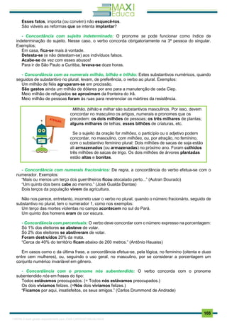 . 166
Esses fatos, importa (ou convém) não esquecê-los.
São viáveis as reformas que se intenta implantar?
- Concordância com sujeito indeterminado: O pronome se pode funcionar como índice de
indeterminação do sujeito. Nesse caso, o verbo concorda obrigatoriamente na 3ª pessoa do singular.
Exemplos;
Em casa, fica-se mais à vontade.
Detesta-se (e não detestam-se) aos indivíduos falsos.
Acabe-se de vez com esses abusos!
Para ir de São Paulo a Curitiba, levava-se doze horas.
- Concordância com os numerais milhão, bilhão e trilhão: Estes substantivos numéricos, quando
seguidos de substantivo no plural, levam, de preferência, o verbo ao plural. Exemplos:
Um milhão de fiéis agruparam-se em procissão.
São gastos ainda um milhão de dólares por ano para a manutenção de cada Ciep.
Meio milhão de refugiados se aproximam da fronteira do Irã.
Meio milhão de pessoas foram às ruas para reverenciar os mártires da resistência.
Milhão, bilhão e milhar são substantivos masculinos. Por isso, devem
concordar no masculino os artigos, numerais e pronomes que os
precedem: os dois milhões de pessoas; os três milhares de plantas;
alguns milhares de telhas; esses bilhões de criaturas, etc.
Se o sujeito da oração for milhões, o particípio ou o adjetivo podem
concordar, no masculino, com milhões, ou, por atração, no feminino,
com o substantivo feminino plural: Dois milhões de sacas de soja estão
ali armazenados (ou armazenadas) no próximo ano. Foram colhidos
três milhões de sacas de trigo. Os dois milhões de árvores plantadas
estão altas e bonitas.
- Concordância com numerais fracionários: De regra, a concordância do verbo efetua-se com o
numerador. Exemplos:
“Mais ou menos um terço dos guerrilheiros ficou atocaiado perto...” (Autran Dourado)
“Um quinto dos bens cabe ao menino.” (José Gualda Dantas)
Dois terços da população vivem da agricultura.
Não nos parece, entretanto, incorreto usar o verbo no plural, quando o número fracionário, seguido de
substantivo no plural, tem o numerador 1, como nos exemplos:
Um terço das mortes violentas no campo acontecem no sul do Pará.
Um quinto dos homens eram de cor escura.
- Concordância com percentuais: O verbo deve concordar com o número expresso na porcentagem:
Só 1% dos eleitores se absteve de votar.
Só 2% dos eleitores se abstiveram de votar.
Foram destruídos 20% da mata.
“Cerca de 40% do território ficam abaixo de 200 metros.” (Antônio Hauaiss)
Em casos como o da última frase, a concordância efetua-se, pela lógica, no feminino (oitenta e duas
entre cem mulheres), ou, seguindo o uso geral, no masculino, por se considerar a porcentagem um
conjunto numérico invariável em gênero.
- Concordância com o pronome nós subentendido: O verbo concorda com o pronome
subentendido nós em frases do tipo:
Todos estávamos preocupados. (= Todos nós estávamos preocupados.)
Os dois vivíamos felizes. (=Nós dois vivíamos felizes.)
“Ficamos por aqui, insatisfeitos, os seus amigos.” (Carlos Drummond de Andrade)
1165766 E-book gerado especialmente para JOAB CARDOSO MAGALHAES
 