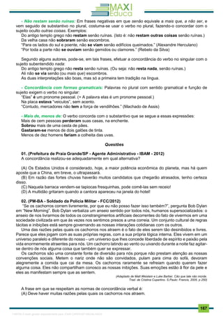 . 167
- Não restam senão ruínas: Em frases negativas em que senão equivale a mais que, a não ser, e
vem seguido de substantivo no plural, costuma-se usar o verbo no plural, fazendo-o concordar com o
sujeito oculto outras coisas. Exemplos:
Do antigo templo grego não restam senão ruínas. (Isto é: não restam outras coisas senão ruínas.)
Da velha casa não sobraram senão escombros.
“Para os lados do sul e poente, não se viam senão edifícios queimados.” (Alexandre Herculano)
“Por toda a parte não se ouviam senão gemidos ou clamores.” (Rebelo da Silva)
Segundo alguns autores, pode-se, em tais frases, efetuar a concordância do verbo no singular com o
sujeito subentendido nada:
Do antigo templo grego não resta senão ruínas. (Ou seja: não resta nada, senão ruínas.)
Ali não se via senão (ou mais que) escombros.
As duas interpretações são boas, mas só a primeira tem tradição na língua.
- Concordância com formas gramaticais: Palavras no plural com sentido gramatical e função de
sujeito exigem o verbo no singular:
“Elas” é um pronome pessoal. (= A palavra elas é um pronome pessoal.)
Na placa estava “veiculos”, sem acento.
“Contudo, mercadores não tem a força de vendilhões.” (Machado de Assis)
- Mais de, menos de: O verbo concorda com o substantivo que se segue a essas expressões:
Mais de cem pessoas perderam suas casas, na enchente.
Sobrou mais de uma cesta de pães.
Gastaram-se menos de dois galões de tinta.
Menos de dez homens fariam a colheita das uvas.
Questões
01. (Prefeitura de Praia Grande/SP - Agente Administrativo - IBAM - 2012)
A concordância realizou-se adequadamente em qual alternativa?
(A) Os Estados Unidos é considerado, hoje, a maior potência econômica do planeta, mas há quem
aposte que a China, em breve, o ultrapassará.
(B) Em razão das fortes chuvas haverão muitos candidatos que chegarão atrasados, tenho certeza
disso.
(C) Naquela barraca vendem-se tapiocas fresquinhas, pode comê-las sem receio!
(D) A multidão gritaram quando a cantora apareceu na janela do hotel!
02. (PM-BA - Soldado da Polícia Militar - FCC/2012)
“Se os cachorros correm livremente, por que eu não posso fazer isso também?”, pergunta Bob Dylan
em “New Morning”. Bob Dylan verbaliza um anseio sentido por todos nós, humanos supersocializados: o
anseio de nos livrarmos de todos os constrangimentos artificiais decorrentes do fato de vivermos em uma
sociedade civilizada em que às vezes nos sentimos presos a uma correia. Um conjunto cultural de regras
tácitas e inibições está sempre governando as nossas interações cotidianas com os outros.
Uma das razões pelas quais os cachorros nos atraem é o fato de eles serem tão desinibidos e livres.
Parece que eles jogam com as suas próprias regras, com a sua própria lógica interna. Eles vivem em um
universo paralelo e diferente do nosso - um universo que lhes concede liberdade de espírito e paixão pela
vida enormemente atraentes para nós. Um cachorro latindo ao vento ou uivando durante a noite faz agitar-
se dentro de nós alguma coisa que também quer se expressar.
Os cachorros são uma constante fonte de diversão para nós porque não prestam atenção as nossas
convenções sociais. Metem o nariz onde não são convidados, pulam para cima do sofá, devoram
alegremente a comida que cai da mesa. Os cachorros raramente se refreiam quando querem fazer
alguma coisa. Eles não compartilham conosco as nossas inibições. Suas emoções estão ã flor da pele e
eles as manifestam sempre que as sentem.
(Adaptado de Matt Weistein e Luke Barber. Cão que late não morde.
Trad. de Cristina Cupertino. S.Paulo: Francis, 2005. p 250)
A frase em que se respeitam as normas de concordância verbal é:
(A) Deve haver muitas razões pelas quais os cachorros nos atraem.
1165766 E-book gerado especialmente para JOAB CARDOSO MAGALHAES
 