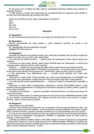 . 170
III. De acordo com o relatório da ONU, cabe às autoridades brasileiras medidas mais austeras no
combate à pobreza.
IV. Não apenas a revisão dos mecanismos de acompanhamento do programa como também o
aumento da renda distribuída são cobrados pela ONU.
Quanto à concordância verbal, está correto apenas o contido em:
(A) I.
(B) IV.
(C) I e III.
(D) I e IV.
(E) II, III e IV.
Respostas
01. Resposta C
O verbo se flexiona para concordar com o seu sujeito, por isso alternativa C é a correta.
02. Resposta A
Quando acompanhado de verbo auxiliar, o verbo impessoal transmite ao auxiliar a sua
impessoalidade.
EX.: Deverá haver feiras de artesanato na praça.
Vai fazer cinco anos que te vi.
03. Resposta C
A questão diz respeito a concordância verbal, logo, nesse tipo de questão, deve-se achar o sujeito pra
analisar se o verbo vai pro plural ou não, dessa forma:
a) A nenhuma de nossas escolhas ...... (poder) deixar de corresponder nossos valores éticos mais
rigorosos.
Colocando na ordem direta: Nossos valores éticos PODEM deixar de corresponder a nenhuma de
nossas escolhas. (Sujeito no plural, verbo no plural!)
b) Não se ...... (poupar) os que governam de refletir sobre o peso de suas mais graves decisões.
Colocando na ordem direta: Não se POUPEM os que governam... (A sentença está na voz passiva,
tendo como sujeito paciente "Os que governam". Dessa forma, sujeito no plural, verbo no plural!!)
c) Aos governantes mais responsáveis não ...... (ocorrer) tomar decisões sem medir suas
consequências.
Colocando na ordem direta: Tomar decisões sem medir suas consequências não OCORRE aos
governantes mais responsáveis. (Sujeito oracional, verbo no singular! Aqui está o nosso gabarito!)
d) A toda decisão tomada precipitadamente ...... (costumar) sobrevir consequências imprevistas e
injustas.
Colocando na ordem direta: Consequências imprevistas e injustas COSTUMAM sobrevir a toda
decisão tomada precipitadamente. (Consequências imprevistas e injustas é o sujeito, portanto, sujeito no
plural, verbo no plural!)
e) Diante de uma escolha, ...... (ganhar) prioridade, recomenda Gramsci, os critérios que levam em
conta a dor humana.
Colocando na ordem direta: Os critérios que levam em conta a dor humana GANHAM prioridade, diante
de uma escolha, recomenda Gramsci. (Os critérios que levam em conta a dor humana é o sujeito,
portanto, sujeito no plural, verbo no plural!)
04. Resposta E
Segue alguns erros apontados:
a) Podem haver estudos que comprovem que, no passado, as formas mais complexas de vida - cujo
habitat eram oceanos ricos em nutrientes - se alimentavam por osmose. ERRADA. Isso porque o "haver"
está no sentido de existir e, portanto impessoal, transferindo a sua impessoalidade para o seu auxiliar.
b) Cada um dos organismos simples que vivem na natureza sobrevivem de forma quase automática,
sem se valerem de criatividade e planejamento. ERRADA. A expressão "Cada um" pede verbo no
singular, o correto seria VIVE
c) Desde que observe cuidados básicos, como obter energia por meio de alimentos, os organismos
simples podem preservar a vida ao longo do tempo com relativa facilidade. ERRADA. Eu acredito que
seja porque quem deve observar cuidados básicos são os organismos simples e portanto o verbo deveria
estar no plural: Desde que observem... É isso?
1165766 E-book gerado especialmente para JOAB CARDOSO MAGALHAES
 