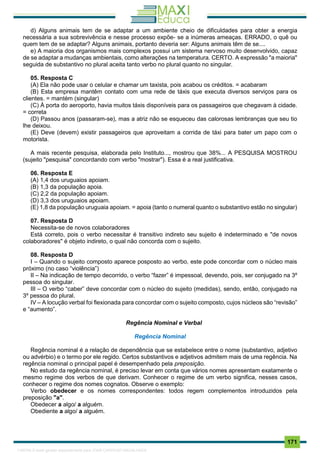 . 171
d) Alguns animais tem de se adaptar a um ambiente cheio de dificuldades para obter a energia
necessária a sua sobrevivência e nesse processo expõe- se a inúmeras ameaças. ERRADO, o quê ou
quem tem de se adaptar? Alguns animais, portanto deveria ser: Alguns animais têm de se....
e) A maioria dos organismos mais complexos possui um sistema nervoso muito desenvolvido, capaz
de se adaptar a mudanças ambientais, como alterações na temperatura. CERTO. A expressão "a maioria"
seguida de substantivo no plural aceita tanto verbo no plural quanto no singular.
05. Resposta C
(A) Ela não pode usar o celular e chamar um taxista, pois acabou os créditos. = acabaram
(B) Esta empresa mantêm contato com uma rede de táxis que executa diversos serviços para os
clientes. = mantém (singular)
(C) À porta do aeroporto, havia muitos táxis disponíveis para os passageiros que chegavam à cidade.
= correta
(D) Passou anos (passaram-se), mas a atriz não se esqueceu das calorosas lembranças que seu tio
lhe deixou.
(E) Deve (devem) existir passageiros que aproveitam a corrida de táxi para bater um papo com o
motorista.
A mais recente pesquisa, elaborada pelo Instituto..., mostrou que 38%... A PESQUISA MOSTROU
(sujeito "pesquisa" concordando com verbo "mostrar"). Essa é a real justificativa.
06. Resposta E
(A) 1,4 dos uruguaios apoiam.
(B) 1,3 da população apoia.
(C) 2,2 da população apoiam.
(D) 3,3 dos uruguaios apoiam.
(E) 1,8 da população uruguaia apoiam. = apoia (tanto o numeral quanto o substantivo estão no singular)
07. Resposta D
Necessita-se de novos colaboradores
Está correto, pois o verbo necessitar é transitivo indireto seu sujeito é indeterminado e "de novos
colaboradores" é objeto indireto, o qual não concorda com o sujeito.
08. Resposta D
I – Quando o sujeito composto aparece posposto ao verbo, este pode concordar com o núcleo mais
próximo (no caso “violência”)
II – Na indicação de tempo decorrido, o verbo “fazer” é impessoal, devendo, pois, ser conjugado na 3º
pessoa do singular.
III – O verbo “caber” deve concordar com o núcleo do sujeito (medidas), sendo, então, conjugado na
3º pessoa do plural.
IV – A locução verbal foi flexionada para concordar com o sujeito composto, cujos núcleos são “revisão”
e “aumento”.
Regência Nominal e Verbal
Regência Nominal
Regência nominal é a relação de dependência que se estabelece entre o nome (substantivo, adjetivo
ou advérbio) e o termo por ele regido. Certos substantivos e adjetivos admitem mais de uma regência. Na
regência nominal o principal papel é desempenhado pela preposição.
No estudo da regência nominal, é preciso levar em conta que vários nomes apresentam exatamente o
mesmo regime dos verbos de que derivam. Conhecer o regime de um verbo significa, nesses casos,
conhecer o regime dos nomes cognatos. Observe o exemplo:
Verbo obedecer e os nomes correspondentes: todos regem complementos introduzidos pela
preposição "a".
Obedecer a algo/ a alguém.
Obediente a algo/ a alguém.
1165766 E-book gerado especialmente para JOAB CARDOSO MAGALHAES
 