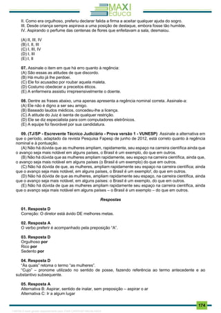 . 174
II. Como era orgulhoso, preferiu declarar falida a firma a aceitar qualquer ajuda do sogro.
III. Desde criança sempre aspirava a uma posição de destaque, embora fosse tão humilde.
IV. Aspirando o perfume das centenas de flores que enfeitavam a sala, desmaiou.
(A) II, III, IV
(B) I, II, III
(C) I, III, IV
(D) I, III
(E) I, II
07. Assinale o item em que há erro quanto à regência:
(A) São essas as atitudes de que discordo.
(B) Há muito já lhe perdoei.
(C) Ele foi acusadso por roubar aquela maleta.
(D) Costumo obedecer a preceitos éticos.
(E) A enfermeira assistiu irrepreensivelmente o doente.
08. Dentre as frases abaixo, uma apenas apresenta a regência nominal correta. Assinale-a:
(A) Ele não é digno a ser seu amigo.
(B) Baseado laudos médicos, concedeu-lhe a licença.
(C) A atitude do Juiz é isenta de qualquer restrição.
(D) Ele se diz especialista para com computadores eletrônicos.
(E) A equipe foi favorável por sua candidatura.
09. (TJ/SP - Escrevente Técnico Judiciário - Prova versão 1 - VUNESP) Assinale a alternativa em
que o período, adaptado da revista Pesquisa Fapesp de junho de 2012, está correto quanto à regência
nominal e à pontuação.
(A) Não há dúvida que as mulheres ampliam, rapidamente, seu espaço na carreira científica ainda que
o avanço seja mais notável em alguns países, o Brasil é um exemplo, do que em outros.
(B) Não há dúvida que as mulheres ampliam rapidamente, seu espaço na carreira científica, ainda que,
o avanço seja mais notável em alguns países (o Brasil é um exemplo) do que em outros.
(C) Não há dúvida de que, as mulheres, ampliam rapidamente seu espaço na carreira científica; ainda
que o avanço seja mais notável, em alguns países, o Brasil é um exemplo!, do que em outros.
(D) Não há dúvida de que as mulheres, ampliam rapidamente seu espaço, na carreira científica, ainda
que o avanço seja mais notável, em alguns países: o Brasil é um exemplo, do que em outros.
(E) Não há dúvida de que as mulheres ampliam rapidamente seu espaço na carreira científica, ainda
que o avanço seja mais notável em alguns países – o Brasil é um exemplo – do que em outros.
Respostas
01. Resposta D
Correção: O diretor está ávido DE melhores metas.
02. Resposta A
O verbo preferir é acompanhado pela preposição “A”.
03. Resposta D
Orgulhoso por
Rico por
Sedento por
04. Resposta D
“Às quais” retoma o termo “as mulheres”.
“Cujo” – pronome utilizado no sentido de posse, fazendo referência ao termo antecedente e ao
substantivo subsequente.
05. Resposta A
Alternativa B: Aspirar, sentido de inalar, sem preposição – aspirar o ar
Alternativa C: Ir a algum lugar
1165766 E-book gerado especialmente para JOAB CARDOSO MAGALHAES
 