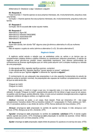 . 175
AAlternativa D: Obedecer a algo / obedecer a alguém
06. Resposta A
Frase incorreta: I. Visando apenas os seus próprios interesses, ele, involuntariamente, prejudicou toda
uma família.
Correção: I. Visando apenas Aos seus próprios interesses, ele, involuntariamente, prejudicou toda uma
família.
07. Resposta C
Correção: Ele foi acusado de roubar aquela maleta.
08. Resposta C
Alternativa A: digno DE
Alternativa B: baseado EM/SOBRE
Alternativa D: especialista EM
Alternativa E: favorável A
09. Resposta E
Quem tem dúvida, tem dúvida "DE" alguma coisa (já elimina a alternativa A e B) as mulheres
ampliam.
Não se separa o sujeito do verbo (elimina a alternativa C e D). Só sobra alternativa E.
Regência Verbal
A regência verbal estuda a relação que se estabelece entre os verbos e os termos que os
complementam (objetos diretos e objetos indiretos) ou caracterizam (adjuntos adverbiais). O estudo da
regência verbal permite-nos ampliar nossa capacidade expressiva, pois oferece oportunidade de
conhecermos as diversas significações que um verbo pode assumir com a simples mudança ou retirada
de uma preposição.
A mãe agrada o filho. (agradar significa acariciar, contentar)
A mãe agrada ao filho. (agradar significa "causar agrado ou prazer", satisfazer)
Logo, conclui-se que "agradar alguém" é diferente de "agradar a alguém".
O conhecimento do uso adequado das preposições é um dos aspectos fundamentais do estudo da
regência verbal (e também nominal). As preposições são capazes de modificar completamente o sentido
do que se está sendo dito.
Cheguei ao metrô.
Cheguei no metrô.
No primeiro caso, o metrô é o lugar a que vou; no segundo caso, é o meio de transporte por mim
utilizado. A oração "Cheguei no metrô", popularmente usada a fim de indicar o lugar a que se vai, possui,
no padrão culto da língua, sentido diferente. Aliás, é muito comum existirem divergências entre a regência
coloquial, cotidiana de alguns verbos, e a regência culta.
Abdicar: renunciar ao poder, a um cargo, título desistir. Pode ser intransitivo (VI - não exige
complemento) / transitivo direto (TD) ou transitivo indireto (TI + preposição): D. Pedro abdicou em 1831.
(VI); A vencedora abdicou o seu direto de rainha. (VTD); Nunca abdicarei de meus direitos. (VTI)
Abraçar: emprega-se sem preposição no sentido de apertar nos braços: A mãe abraçou-a com
ternura. (VTD); Abraçou-se a mim, chorando. (VTI)
Agradar: emprega-se com preposição no sentido de contentar, satisfazer.(VTI): A banda Legião
Urbana agrada aos jovens. (VTI); Emprega-se sem preposição no sentido de acariciar, mimar: Márcio
agradou a esposa com um lindo presente. (VTD)
Ajudar: emprega-se sem preposição; objeto direto de pessoa: Eu ajudava-a no serviço de casa. (VTD)
1165766 E-book gerado especialmente para JOAB CARDOSO MAGALHAES
 