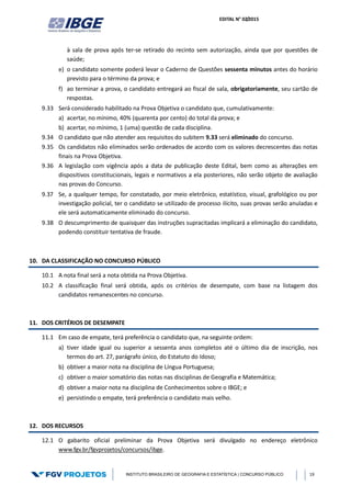 EDITAL N° 02/2015
INSTITUTO BRASILEIRO DE GEOGRAFIA E ESTATÍSTICA | CONCURSO PÚBLICO 19
à sala de prova após ter-se retirado do recinto sem autorização, ainda que por questões de
saúde;
e) o candidato somente poderá levar o Caderno de Questões sessenta minutos antes do horário
previsto para o término da prova; e
f) ao terminar a prova, o candidato entregará ao fiscal de sala, obrigatoriamente, seu cartão de
respostas.
9.33 Será considerado habilitado na Prova Objetiva o candidato que, cumulativamente:
a) acertar, no mínimo, 40% (quarenta por cento) do total da prova; e
b) acertar, no mínimo, 1 (uma) questão de cada disciplina.
9.34 O candidato que não atender aos requisitos do subitem 9.33 será eliminado do concurso.
9.35 Os candidatos não eliminados serão ordenados de acordo com os valores decrescentes das notas
finais na Prova Objetiva.
9.36 A legislação com vigência após a data de publicação deste Edital, bem como as alterações em
dispositivos constitucionais, legais e normativos a ela posteriores, não serão objeto de avaliação
nas provas do Concurso.
9.37 Se, a qualquer tempo, for constatado, por meio eletrônico, estatístico, visual, grafológico ou por
investigação policial, ter o candidato se utilizado de processo ilícito, suas provas serão anuladas e
ele será automaticamente eliminado do concurso.
9.38 O descumprimento de quaisquer das instruções supracitadas implicará a eliminação do candidato,
podendo constituir tentativa de fraude.
10. DA CLASSIFICAÇÃO NO CONCURSO PÚBLICO
10.1 A nota final será a nota obtida na Prova Objetiva.
10.2 A classificação final será obtida, após os critérios de desempate, com base na listagem dos
candidatos remanescentes no concurso.
11. DOS CRITÉRIOS DE DESEMPATE
11.1 Em caso de empate, terá preferência o candidato que, na seguinte ordem:
a) tiver idade igual ou superior a sessenta anos completos até o último dia de inscrição, nos
termos do art. 27, parágrafo único, do Estatuto do Idoso;
b) obtiver a maior nota na disciplina de Língua Portuguesa;
c) obtiver o maior somatório das notas nas disciplinas de Geografia e Matemática;
d) obtiver a maior nota na disciplina de Conhecimentos sobre o IBGE; e
e) persistindo o empate, terá preferência o candidato mais velho.
12. DOS RECURSOS
12.1 O gabarito oficial preliminar da Prova Objetiva será divulgado no endereço eletrônico
www.fgv.br/fgvprojetos/concursos/ibge.
 