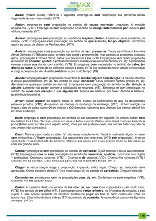 . 176
Aludir: (=fazer alusão, referir-se a alguém), emprega-se com preposição: Na conversa aludiu
vagamente ao seu novo projeto. (VTI)
Ansiar: emprega-se sem preposição no sentido de causar mal-estar, angustiar: A emoção
ansiava-me. (VTD); Emprega-se com preposição no sentido de desejar ardentemente por: Ansiava por
vê-lo novamente. (VTI)
Aspirar: emprega-se sem preposição no sentido de respirar, cheirar: Aspiramos um ar excelente, no
campo. (VTD) Emprega-se com preposição no sentido de querer muito, ter por objetivo: Gincizinho
aspira ao cargo de diretor da Penitenciária. (VTI)
Assistir: emprega-se com preposição no sentido de ver, presenciar: Todos assistíamos à novela
Almas Gêmeas. (VTI) Nesse caso, o verbo não aceita o pronome lhe, mas apenas os pronomes pessoais
retos + preposição: O filme é ótimo. Todos querem assistir a ele. (VTI). Emprega-se sem / com preposição
no sentido de socorrer, ajudar: A professora sempre assiste os alunos com carinho. (VTD); A professora
sempre assiste aos alunos com carinho. (VTI). Emprega-se com preposição no sentido de caber, ter
direito ou razão: O direito de se defender assiste a todos. (VTI). No sentido de morar, residir é intransitivo
e exige a preposição em: Assiste em Manaus por muito tempo. (VI).
Atender: empregado sem preposição no sentido de receber alguém com atenção: O médico atendeu
o cliente pacientemente. (VTD). No sentido de ouvir, conceder: Deus atendeu minhas preces. (VTD);
Atenderemos quaisquer pedido via internet. Emprega-se com preposição no sentido de dar atenção a
alguém: Lamento não poder atender à solicitação de recursos. (VTI). Emprega-se com preposição no
sentido de ouvir com atenção o que alguém diz: Atenda ao telefone, por favor; Atenda o telefone.
(preferência brasileira).
Avisar: avisar alguém de alguma coisa: O chefe avisou os funcionários de que os documentos
estavam prontos. (VTD); Avisaremos os clientes da mudança de endereço. (VTD). Já tem tradição na
língua o uso de avisar como OI de pessoa e OD de coisa; Avisamos aos clientes que vamos atendê-los
em novo endereço.
Bater: emprega-se com preposição no sentido de dar pancadas em alguém: Os irmãos batiam nele
(ou batiam-lhe) à toa; Nervoso, entrou em casa e bateu a porta; (fechou com força); Foi logo batendo à
porta; (bater junto à porta, para alguém abrir); Para que ele pudesse ouvir, era preciso bater na porta de
seu quarto; (dar pancadas).
Casar: Marina casou cedo e pobre. (VI não exige complemento). Você é realmente digno de casar
com minha filha. (VTI com preposição). Ela casou antes dos vinte anos. (VTD sem preposição). O verbo
casar pode vir acompanhado de pronome reflexivo: Ela casou com o seu grande amor; ou Ela casou-se
com seu grande amor.
Chamar: emprega-se sem preposição no sentido de convocar; O juiz chamou o réu à sua presença.
(VTD). Emprega-se com ou sem preposição no sentido de denominar, apelidar, construido com objeto
+ predicativo: Chamou-o covarde. (VTD) / Chamou-o de covarde. (VID); Chamou-lhe covarde. (VTI) /
Chamou-lhe de covarde. (VTI); Chamava por Deus nos momentos dificeis. (VTI).
Chegar: o verbo chegar exige a preposição a quando indica lugar: Chegou ao aeroporto meio
apressada. Como transitivo direto (VTD) e intransitivo (VI) no sentido de aproximar; Cheguei-me a ele.
Contentar-se: emprega-se com as preposições com, de, em: Contentam-se com migalhas. (VTI);
Contento-me em aplaudir daqui.
Custar: é transitivo direto no sentido de ter valor de, ser caro. Este computador custa muito caro.
(VTD). No sentido de ser difícil é TI. É conjugado como verbo reflexivo, na 3ª pessoa do singular, e seu
sujeito é uma oração reduzida de infinitivo: Custou-me pegar um táxi; O carro custou-me todas as
economias. É transitivo direto e indireto (TDI) no sentido de acarretar: A imprudência custou-lhe lágrimas
amargas. (VTDI).
1165766 E-book gerado especialmente para JOAB CARDOSO MAGALHAES
 