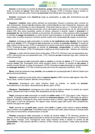 . 177
Ensinar: é intransitivo no sentido de doutrinar, pregar: Minha mãe ensina na FAI. (VTI). É transitivo
direto no sentido de educar: Nem todos ensinam as crianças. (VTD). É transitivo direto e indireto no
sentido de dar ínstrução sobre: Ensino os exercícios mais dificeis aos meus alunos. (VTDI).
Entreter: empregado como divertir-se exige as preposições: a, com, em: Entretínhamo-nos em
recordar o passado.
Esquecer / Lembrar: estes verbos admitem as construções: Esqueci o endereço dele; Lembrei um
caso interessante; Esqueci-me do endereço dele; Lembrei-me de um caso interessante. Esqueceu- me
seu endereço; Lembra-me um caso interessante. Você pode observar que no 1º exemplo tanto o verbo
esquecer como lembrar, não são pronominais, isto é, não exigem os pronomes me, se, lhe, são transitivos
diretos (TD). Nos outros exemplos, ambos os verbos, esquecer e lembrar, exigem o pronome e a
preposição de; são transitivos indiretos e pronominais. No exemplo o verbo esquecer está empregado
no sentido de apagar da memória e o verbo lembrar está empregado no sentido de vir à memória. Na
língua culta, os verbos esquecer e lembrar quando usados com a preposição de, exigem os pronomes.
Implicar: emprega-se com preposição no sentido de ter implicância com alguém: Nunca implico
com meus alunos. (VTI). Emprega-se sem preposição no sentido de acarretar, envolver: A queda do
dólar implica corrida ao over. (VTD); O desestímulo ao álcool combustível implica uma volta ao passado.
(VTD). Emprega-se sem preposição no sentido de embaraçar, comprometer: O vizinho implicou-o
naquele caso de estupro. (VTD). É inadequada a regência do verbo implicar em: - Implicou em confusão.
Informar: o verbo informar possui duas construções, VTD e VTI: Informei-o que sua aposentaria saiu.
(VTD); Informei-lhe que sua aposentaria saiu. (VTI); Informou-se das mudanças logo cedo. (inteirar-se,
verbo pronominal)
Investir: emprega-se com preposição (com ou contra) no sentido de atacar, é TI: O touro Bandido
investiu contra Tião. Empregado como verbo transitivo direto e índireto, no sentido de dar posse: O
prefeito investiu Renata no cargo de assessora. (VTDI). Emprega-se sem preposição no sentido também
de empregar dinheiro, é TD: Nós investimos parte dos lucros em pesquisas científicas. (VTD).
Morar: antes de substantivo rua, avenida, usa-se morar com a preposição em: D. Marina Falcão mora
na Rua Dorival de Barros.
Namorar: a regência correta deste verbo é namorar alguém e NÃO namorar com alguém: Meu filho,
Paulo César, namora Cristiane. Marcelo namora Raquel.
Necessitar: emprega-se com verbo transitivo direto ou indireto, no sentido de precisar:
Necessitávamos o seu apoio; Necessitávamos de seu apoio. (VTDI).
Obedecer / Desobedecer: emprega-se com verbo transitivo direto e indireto no sentido de cumprir
ordens: Obedecia às irmãs e irmãos; Não desobedecia às leis de trânsito.
Pagar: emprega-se sem preposição no sentido de saldar coisa, é VTI: Cida pagou o pão; Paguei a
costura. Emprega-se com preposição no sentido de remunerar pessoa, é VTI: Cida pagou ao padeiro;
Paguei à costureira. Emprega-se como verbo transitivo direto e indireto, pagar alguma coisa a alguém:
Cida pagou a carne ao açougueiro. Por alguma coisa: Quanto pagou pelo carro? Sem complemento:
Assistiu aos jogos sem pagar.
Pedir: somente se usa pedir para, quando, entre pedir e o para, puder colocar a palavra licença.
Caso contrário, díz-se pedir que; A secretária pediu para sair mais cedo. (pediu licença); A direção pediu
que todos os funcionários comparecessem à reunião.
Perdoar: emprega-se sem preposição no sentido de perdoar coisa, é TD: Devemos perdoar as
ofensas. (VTD). Emprega-se com preposição no sentido de conceder o perdão à pessoa, é TI: Perdoemos
aos nossos inimigos. (VTI). Emprega-se como verbo transitivo direto e indireto no sentido de ter
necessidade: A mãe perdoou ao filho a mentira. (VTDI). Admite voz passiva: Todos serão perdoados
pelos pais.
1165766 E-book gerado especialmente para JOAB CARDOSO MAGALHAES
 